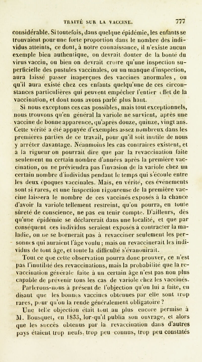 considérable. Si toutefois, dans quelque épidémie, les enfants se trouvaient pour une forte proportion dans le nombre des indi- vidus atteints, ce dont, à noire connaissance, il n'existe aucun exemple bien authentique, on devrait douter de la bonté du virus vaccin, ou bien on devrait croire qu'une inspection su- perficielle des pustules vaccinales, ou un manque d'inspection, aura laissé passer inaperçues des vaccines anormales , ou qu'il aura existé chez ces enfants quelqu'une de ces circon- stances particulières qui peuvent empêcher l'entier iffel de la vaccination, et dont nous avons parlé plus haut. Si nous exceptons ces cas possibles, mais tout exceptionnels, nous trouvons qu'en général la variole ne survient, après une vaccine de bonne apparence, qu'après douze, quinze, vingt ans. Celte vérité a été appuyée d'exemples assez nombreux dans les premières parties de ce travail, pour qu'il soit inutile de nous y arrêter davantage. Néanmoins les cas contraires existent, et à la rigueur on pourrait dire que par la revaccination faite seulement un certain nombre d'années après la première vac- cination, on ne préviendra pas l'invasion de la variole chez un certain nombre d'individus pendant le temps qui s'écoule entre les deux époques vaccinales. Mais, en vérin1, ces événements sont si rares, et une inspection îigoureuse de la première vac- cine laissera le nombre de ces vaccinés exposés à la chance d'avoir la variole tellement restreint, qu'on pourra, en toute sûreté de conscience, ne pas en tenir compte. D'ailleurs, dès qu'une épidémie se déclarerait dans une localité, et que par conséquent ces individus seraient exposés à contracier la ma- ladie, on ne se bornerait pas à revacciner seulement les per- - sonnes qui auraient I âge voulu ; maison revaccinerait les indi- vidus de tout âge, et toute la difficulté s'évanouirait. Tout ce que cette observation pourra donc prouver, ce n'est pas l'inutilité des revaccinations, mais la probabilité que la re- vacciuation générale faite à un certain âge n'est pas non plus capable de prévenir tous les cas de variole chez les vaccinés. Parlerons-nous à présent de l'objection qu'on lui a faite, en disant que les bonnes vaccines obtenues par elle sont irop rares, pour qu'on la rende généralement obligatoire ? Une telle objection était luul au plus encore permise à M. Bousquet, en 1833, lorsqu'il publia sou ouvrage, et alors que les succès obtenus par la revaccination dans d'autres pays étaient trop neufs, trop peu connus, trop peu constatés