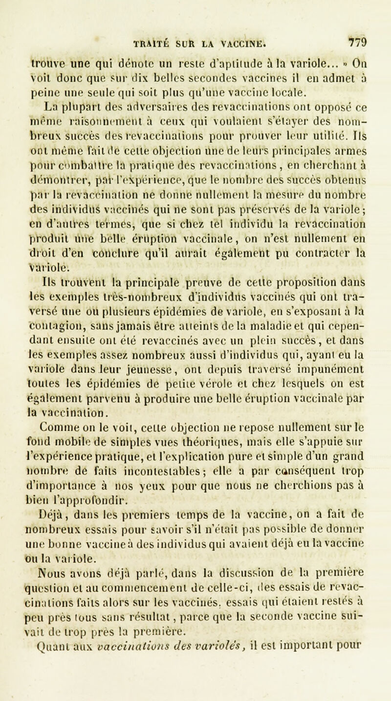 trouve une qui dénote un reste d'aptitude à la variole... » On voit donc que sur dix belles secondes vaccines il en admet à peine une seule qui soit plus qu'une vaccine locale. La plupart des adversaires des revaccinalions ont opposé ce même raisonnement à ceux qui voulaient s'élayer des nom- breux succès des revaccinalions pour prouver leur utilité. Ils ont même fait de celte objection une de leurs principales armes pour combat ire ta pratique des revaccinalions, en cherchant à démontrer, par l'expérience, que le nombre des succès obtenus par la revaccinaiion ne donne nullement la mesure du nombre des individus vaccinés qui ne sont pas préservés de la variole; en d'antres termes, que si chez tel individu la revaccinaiion produit mie belle éruption vaccinale, on n'est nullement en droit d'en conclure qu'il aurait également pu contracter la variole. Ils trouvent la principale preuve de celle proposition dans les exemples très-nombreux d'individus vaccinés qui ont tra- versé une ou plusieurs épidémies de variole, en s'exposanl à la contagion, sans jamais être atteints de la maladie et qui cepen- dant ensuite ont été revaccinés avec un plein succès, et dans les exemples assez nombreux aussi d'individus qui, ayant eu la variole dans leur jeunesse, ont depuis traversé impunément loules les épidémies de petite vérole et chez lesquels on est également parvenu à produire une belle éruption vaccinale par la vaccinaiion. Comme on le voit, celte objection ne repose nullement sur le fond mobile de simples vues théoriques, mais elle s'appuie sur l'expérience pratique, et l'explication pure et simple d'un grand nombre de faits incontestables; elle a par canséquenl trop d'importance à nos yeux pour que nous ne cherchions pas à bien l'approfondir. Déjà, dans les premiers lemps de la vaccine, on a fait de nombreux essais pour savoir s'il n'était pas possible de donner une bonne vaccine à des individus qui avaient déjà eu la vaccine ou la variole. Nous avons déjà parlé, dans la discussion de la première question el au commencement de celle-ci, des essais de revac- cinalions faits alors sur les vaccinés, essais qui étaient restés à peu près tous sans résultat, parce que la seconde vaccine sui- vait de trop près la première. Quant aux vaccinations des varioles, il est important pour