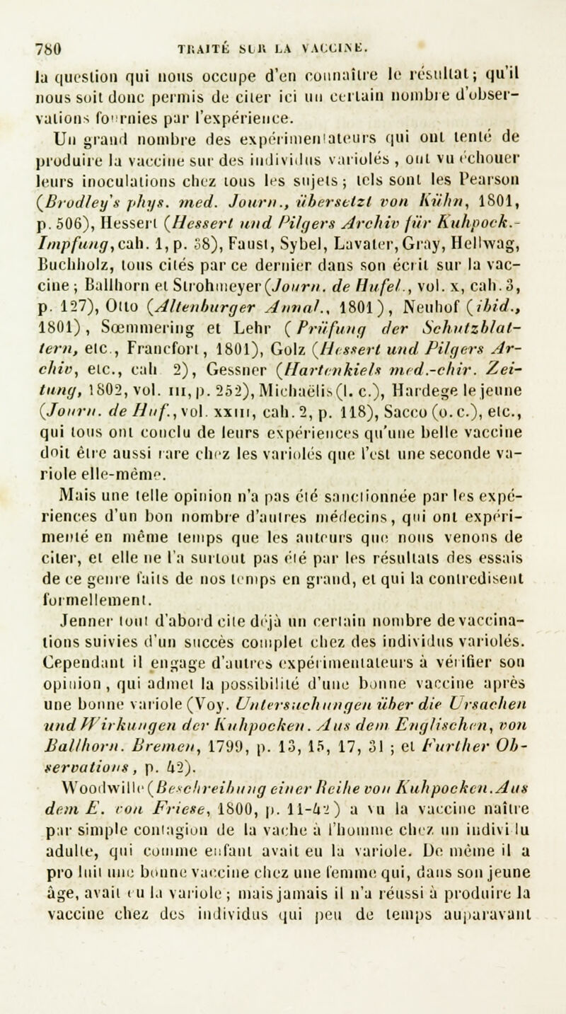 la question qui nous occupe d'en connaître le résultat; qu'il nous soit donc permis de citer ici un certain nombre d'obser- vations fournies par l'expérience. Un grand nombre des expérimentateurs qui ont tenté de produire la vaccine suc des individus varioles , ont vu échouer leurs inoculations chez tous les sujets; tels sont les Pearson (Brudley'x phys. med. Jour»., iiberstlzl von Kù'hn, 1801, p. 506), Hessert (Hessert und Pilgers Archiv fur Kuhpock. fmpfung,cab. 1, p. 38), Faust, Sybel, Lavaler,Gray, Hellwag, Buchholz, tous cités parce dernier dans son écrit sur la vac- cine ; Ballhorn et Slrohnieyer(Vom/v*. de Hufel., vol. x, cah.3, p. 127), Otto (Allenhurger Annal., 1801), Nfiuhpf (ili<L, 1801), Sœmmering et Lehr (Prufung der Schutzblat- tern, etc., Francfort, 1801), Golz (Hessert und Pilgers Ar- chiv, etc., cah 2), Gessner (Jtartenkieh mcd.-chir. Zei- tung, 1802, vol. ni, p. 252), Michaëlis(l. c), Hardege le jeune (Joiirn. de Hùf., vol. xxui, cah. 2, p. 118), Sacco (o.c), etc., qui tous ont conclu de leurs expériences qu'une belle vaccine doit être aussi rare chez les varioles que l'est une seconde va- riole elle-même. Mais une telle opinion n'a pas élé sanctionnée par les expé- riences d'un bon nombre d'autres médecins, qui ont expéri- menté en même temps que les auteurs que nous venons de citer, et elle ne l'a surtout pas éié par les résultats des essais de ce genre faits de nos temps en grand, et qui la contredisent formellement. Jenner tout d'abord cile déjà un certain nombre de vaccina- tions suivies d'un succès complet chez des individus varioles. Cependant il engage d'autres expérimentateurs à vérifier son opinion, qui admet la possibilité d'une bonne vaccine après une bonne variole (Voy. Unlersuchnngen ùher die L'rsachen und Wirhungen der Knhpocken. Ans don Englischen, von Ballhorn. Brenien, 179i), p. 13, 15, 17, 31 ; et Furlher Ob- servations, p. 42). \XOOiU\i\\v(Bnchreibiuig einer licihe von Kuhpockcn.Aus dem E. von Friese, 1S00, p. 11-4:0 a nu la vaccine naître par simple coniagiou de la vache à l'homme chez un individu adulte, qui comme enfant avait eu la variole. De même il a pro Util une bonne vaccine chez une femme qui, dans son jeune âge, avait eu la variole ; mais jamais il n'a réussi à produire la vaccine chez des individus qui peu de temps auparavant