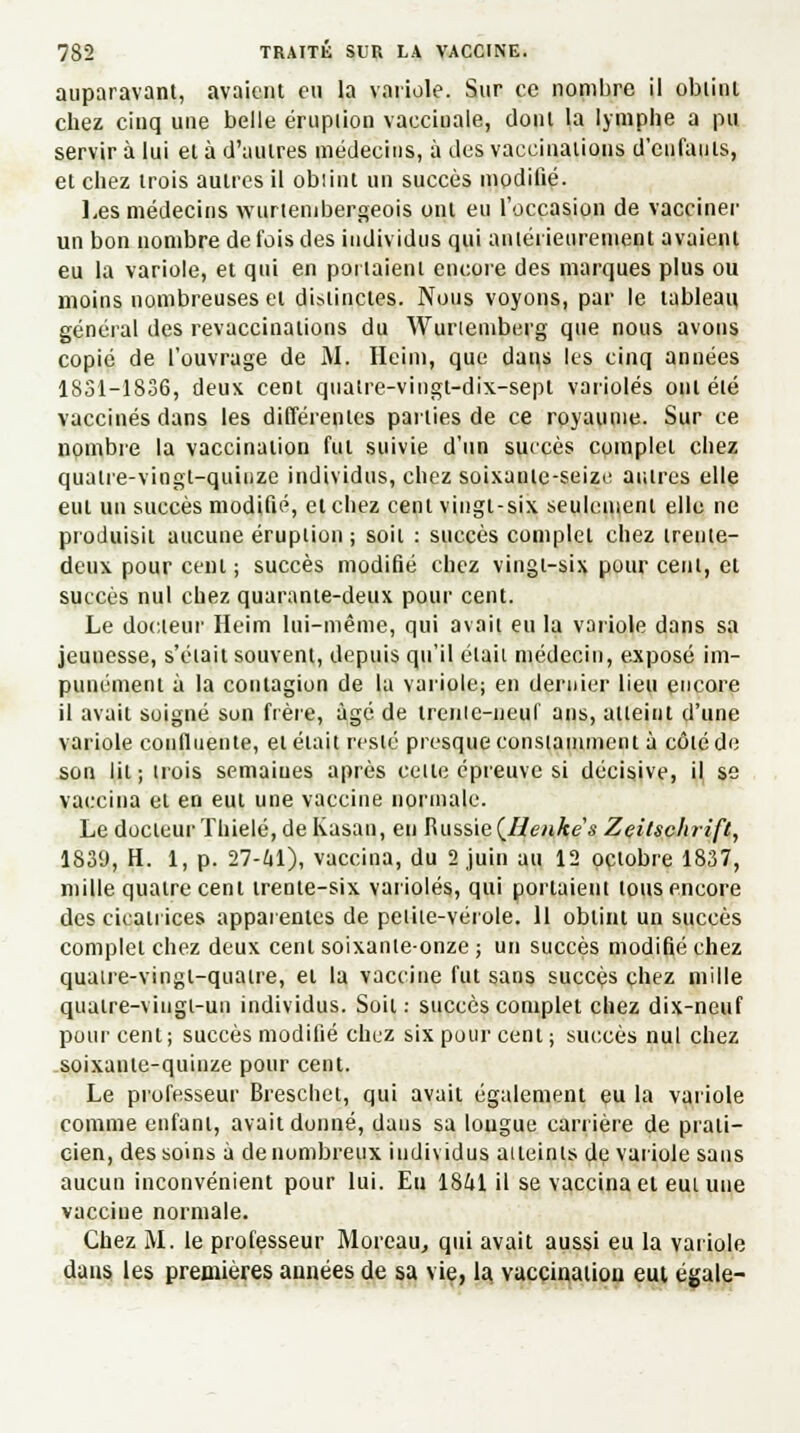 auparavant, avaient eu la variole. Sur ce nombre il obtint chez cinq une belle éruption vacciuale, dont la lymphe a pu servir à lui et à d'autres médecins, à des vaccinations d'enfants, et chez trois autres il obiint un succès modifié. Les médecins wurtenibergeois ont eu l'occasion de vacciner un bon nombre de fois des individus qui antérieurement avaient eu la variole, et qui en portaient encore des marques plus ou moins nombreuses et distinctes. Nous voyons, par le tableau général des revaccinations du Wurtemberg que nous avons copié de l'ouvrage de M. Heim, que dans les cinq années 1851-1836, deux cent quatre-vingt-dix-sept varioles ont été vaccinés dans les différentes parties de ce royaume. Sur ce nombre la vaccination fut suivie d'un succès complet chez quatre-vingt-quinze individus, chez soixante-seize autres elle eut un succès modifié, et chez cent vingt-six seulement elle ne produisit aucune éruption ; soit : succès complet chez trente- deux pour cent ; succès modifié chez vingt-six pour cent, et succès nul chez quarante-deux pour cent. Le docteur Heim lui-même, qui avait eu la variole dans sa jeunesse, s'était souvent, depuis qu'il était médecin, exposé im- punément à la contagion de la variole; en dernier lieu encore il avait soigné son frère, âgé de trenic-neuf ans, atteint d'une variole continente, et était resté presque constamment à côté de son lit; trois semaines après cette épreuve si décisive, il se vaccina et en eut une vaccine normale. Le docteur Thielé, de Kasan, en Russie (Ilenkes Zeitschrift, 1839, H. 1, p. 27-M), vaccina, du 2 juin au 12 octobre 1837, mille quatre cent trente-six varioles, qui portaient tous encore des cicatrices apparentes de petite-vérole. 11 obtint un succès complet chez deux cent soixante-onze; un succès modifié chez quatre-vingt-quatre, et la vaccine fut sans succès chez mille quatre-vingt-un individus. Soit: succès complet chez dix-neuf pour cent; succès modifié chez six pour cent ; succès nul chez soixante-quinze pour cent. Le professeur Breschet, qui avait également eu la variole comme enfant, avait donné, dans sa longue carrière de prati- cien, des soins à de nombreux individus aileinls de variole sans aucun inconvénient pour lui. En 1841 il se vaccina el eut une vacciue normale. Chez M. le professeur Moreau, qui avait aussi eu la variole dans les premières années de sa vie, la vaccination eut égale-