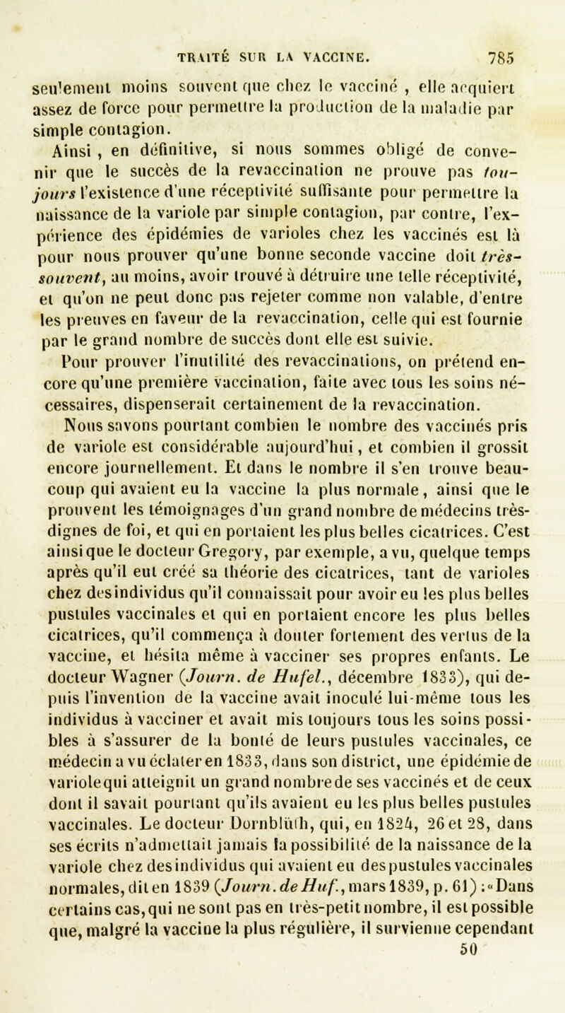 seulement moins souvent que chez le vacciné , elle acquiert assez de force pour permettre la production de la maladie par simple contagion. Ainsi , en définitive, si nous sommes obligé de conve- nir que le succès de la revaccination ne prouve pas lou- jours l'existence d'une réceptivité suffisante pour permettre la naissance de la variole par simple contagion, par contre, l'ex- périence des épidémies de varioles chez les vaccinés est là pour nous prouver qu'une bonne seconde vaccine doit très- souvent, au moins, avoir trouvé à détruire une telle réceptivité, et qu'on ne peut donc pas rejeter comme non valable, d'entre les preuves en faveur de la revaccination, celle qui est fournie par le grand nombre de succès dont elle est suivie. Pour prouver l'inutilité des revaccinaiions, on prétend en- core qu'une première vaccination, faite avec tous les soins né- cessaires, dispenserait certainement de la revaccination. Nous savons pourtant combien le nombre des vaccinés pris de variole est considérable aujourd'hui, et combien il grossit encore journellement. Et dans le nombre il s'en trouve beau- coup qui avaient eu la vaccine la plus normale, ainsi que le prouvent les témoignages d'un grand nombre de médecins très- dignes de foi, et qui en portaient les plus belles cicatrices. C'est ainsi que le docteur Gregory, par exemple, a vu, quelque temps après qu'il eut créé sa théorie des cicatrices, tant de varioles chez desindividus qu'il connaissait pour avoir eu les plus belles pustules vaccinales et qui en portaient encore les plus belles cicatrices, qu'il commença à douter fortement des vertus de la vaccine, et hésita même à vacciner ses propres enfants. Le docteur Wagner (Journ. de Hufel., décembre 1833), qui de- puis l'invention de la vaccine avait inoculé lui-même tous les individus à vacciner et avait mis toujours tous les soins possi- bles à s'assurer de la bonté de leurs pustules vaccinales, ce médecin a vu éclater en 1833, dans son district, une épidémie de variole qui atteignit un grand nombrede ses vaccinés et de ceux dont il savait pourtant qu'ils avaient eu les plus belles pustules vaccinales. Le docteur Dornblùfh, qui, en 1824, 26 et 28, dans ses écrits n'admettait jamais la possibilité de la naissance de la variole chez desindividus qui avaient eu des pustules vaccinales normales, dit en 1839 (Journ.deHuf., mars 1839, p. 61) ;«Dans certains cas,qui ne sont pas en très-petit nombre, il est possible que, malgré la vaccine la plus régulière, il survienne cependant 50