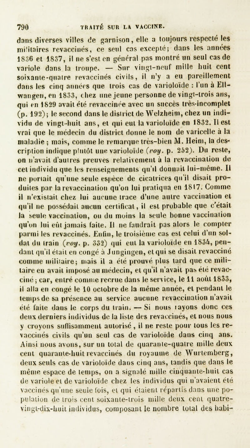 dans diverses villes de garnison, elle a toujours respecté les militaires revaccinés, ce seul cas excepté; dans les années 1836 et 1837, il ne s'est en général pas montré un seul cas de variole dans la troupe. — Sur vingt-neuf mille huit cent soixante-quaire revaccinés civils, il n'y a eu pareillement dans les cinq annérs que trois cas de varioloïde : l'un à Ell- wangen, en 1833, chez une jeune personne de vingi-trois ans, qui en 1829 avait été revaccinée avec un succès très-incomplet (p. 192); le second dans le district deWelzheim, chez un indi- vidu de vingt-huit ans, et qui eut la varioloïde en 1832. Il est vrai que le médecin du district donne le nom de varicelle à la maladie ; mais, comme le remarque très-bien M. Heim, la des- cription indique plutôt une varioloïde (roy. p. 252). Du reste, on n'avait d'aunes preuves relativement à la revaccination de cet individu que les renseignements qu'il donnait lui-même. Il ne portail qu'une seule espèce de cicatrices qu'il disait pro- duites par larevaccination qu'on lui pratiqua en 1817. Comme il n'existait chez lui aucune trace d'une autre vaccination et qu'il ne possédait aucun certificat, il est probable que c'était la seule vaccination, ou du moins la seule bonne vaccination qu'on lui eût jamais faite. Il ne faudrait pas alors le compter parmi les revaccinés. Enfin, le troisième cas est celui d'un sol- dat du train (iwy. p. 332) qui eut la varioloïde en 1836, pen- dant qu'il était en congé à Jungingen, et qui se disait revacciné comme militaire; mais il a été prouvé plus tard que ce mili- taire eu avait imposé au médecin, et qu'il n'avait pas été revac- ciné ; car, entré comme recrue dans le service, le 11 août 1833, il alla en congé le 10 octobre de la même année, et pendant le temps de sa présence au service aucune revaccinaiion n'avait été laite dans le corps du nain. — Si nous iayons donc ces deux derniers individus de la liste des revaccinés, et nous nous y croyons suffisamment autorisé, il ne reste pour tous les re- vaccinés civils qu'un seul cas de varioloïde dans cinq ans. Ainsi nous avons, sur un total de quarante-quatre mille deux cent quarante-huit revaccinés du royaume de Wurtemberg, deux seuls cas de varioloïde dans cinq ans, tandis que dans le même espace de temps, on a signalé mille cinquante-huit cas de variole et de varioloïde chez les individus qui n'avaient été vaccinés qu'une seule lois, et qui étaient répartis dans une po- pulation de trois cent soixante-trois mille deux cent quatre- vingt-dix-huit individus, composant le nombre total des habi-