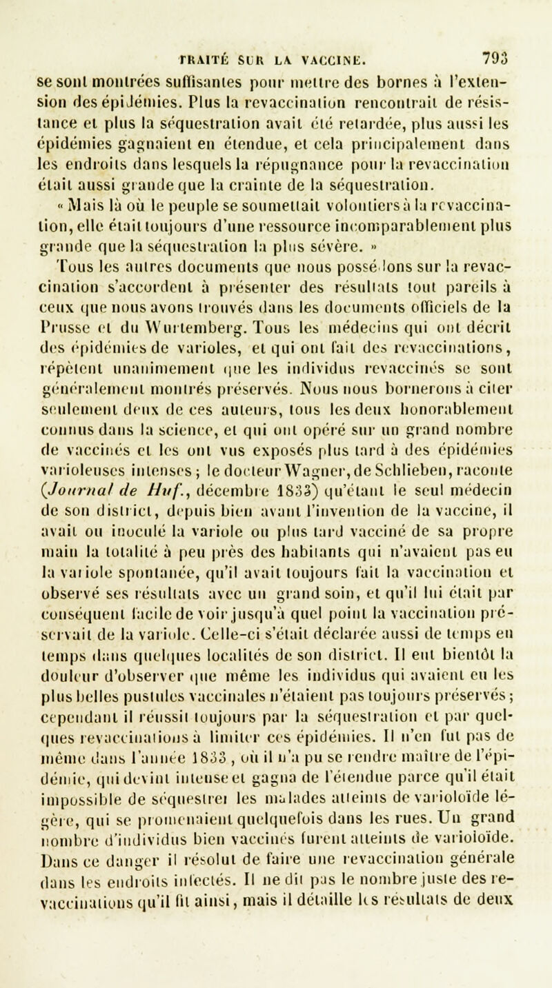 se sont montrées suffisantes pour mettre des bornes à l'exten- sion desépiJémies. Plus la revaceination rencontrait de résis- tance et plus la séquestration avait été relardée, plus aussi les épidémies gagnaient en étendue, et cela principalement dans les endroits dans lesquels la répugnance pour 1*revaccination était aussi grande que la crainte de la séquestration.  Mais là où le peuple se soumettait voloniiersàla revaccina- lion, elle était toujours d'une ressource incomparablement plus grande que la séquestration la plus sévère. » Tous les autres documents que nous possédons sur la revac- cinaiion s'accordent à présenter des résultats tout pareils à ceux que nous avons trouvés dans les documents officiels de la Prusse et du Wurtemberg. Tous les médecins qui ont décrit des épidémies de varioles, et qui ont l'ail des révaccinalions, répètent unanimement que les individus revaccinés se sont généralement montrés préservés. Nous nous bornerons à citer seulement deux de ces auteurs, lotis les deux honorablement connus dans la science, et qui ont opéré sur un grand nombre de vaccinés cl les oui vus exposés plus lard à des épidémies varioleuses intenses ; le docteur Wagner, de Schlieben, raconte {Journal de Huf., décembre 1833) qu'étant le seul médecin de son district, depuis bien avant l'invention de la vaccine, il avait ou inoculé la variole ou plus lard vacciné de sa propre main la tolalilé à peu près des habitants qui n'avaient pas eu la variole spontanée, qu'il avait toujours l'ail la vaccination et observé ses résultats avec un grand soin, et qu'il lui était par conséquent facile de voir jusqu'à quel point la vaccination pré- servait de la variole. Celle-ci s'était déclarée aussi de temps en temps dans quelques localités de son district. Il eut bientôt la douleur d'observer que même les individus qui avaient eu les plus belles pustules vaccinales n'étaient pas toujours préserves ; cependant il réussit toujours par la séquestration et par quel- ques révaccinalions à limiter ces épidémies. Il n'en fui pas de même dans l'année 1833 , où il n'a pu se rendre maître de l'épi- démie, qui devint intense et gagna de l'étendue parce qu'il élait impossible de séquestre! les malades atteints de varioloïde lé- gère, qui se promenaient quelquefois dans les rues. Un grand nombre d'individus bien vaccinés lurent atteints de varioioïde. Dans ce danger il résolut de faire une revaceination générale dans les endroits infectés. Il ne dit pas le nombre juste des re- vaccinatious qu'il fil ainsi, mais il détaille le s résultats de deux