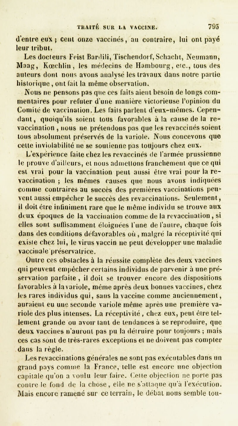 d'enlre eux ; cent onze vaccinés, au contraire, lui ont payé leur tribut. Les docteurs Feisl Bar>lili, Tischendorf, Schacht, Neumann, Maag, Kœchlin , les médecins de Hambourg, eic, tous des auteurs dont nous avons analysé les travaux dans notre partie historique, oui l'ail la même observation. Nous ne pensons pas que ces faits aient besoin de longs com- mentaires pour réfuter dune manière victorieuse l'opinion du Comité de vaccination. Les faiis parlent d'eux-mêmes. Cepen- dant, quoiqu'ils soient tous favorables à la cause de la re- vaccination , nous ue prétendons pas que les revaccinés soient Ions absolument préservés de la variole. Nous concevons que celle inviolabilité ne se soutienne pas toujours chez eux. L'expérience faite chez les revaccinés de l'armée prussienne le prouve d'ailleurs, et nous admettons franchement que ce qui esl vrai pour la vaccination peut aussi être vrai pour la re- vaccination ; les mêmes causes que nous avons indiquées comme contraires au succès des premières vaccinations peu- vent aussi empêcher le succès des revaccinations. Seulement, il doilêire inûnimeni rare que le même individu se trouve aux deux époques de la vaccination comme de la revaccination , si elles sont suffisamment éloignées l'une de l'autre, chaque fois dans des conditions défavorables où, malgré la réceptivité qui exisie chez lui, le virus vaccin ne peut développer une maladie vaccinale préservatrice. Outre ces obstacles à la réussite complète des deux vaccines qui peuvent empêcher certains individus de parvenir à une pré- servation parfaite, il doit se trouver encore des dispositions favorables à la variole, même après deux bonnes vaccines, chez les rares individus qui, sans la vaccine comme anciennement, auraient eu une seconde variole même après une première va- riole des plus intenses. La réceptivité , chez eux, peut être tel- lement grande ou avoir tant de tendances à se reproduire, que deux vaccines n'auront pas pu la déiruire pour toujours ; mais ces cas sont de très-rares exceptions et ne doivent pas compter dans la règle. Les revaccinations générales ne sont pas exécutables dans un grand pays comme la France, telle est encore une objection capitale qu'on a voulu leur faire. Celte objeciion ne porie pas contre le fond de la chose, elle ne s'attaque qu'à l'exécution. Mais encore ramené sur ce terrain, le débat nous semble loti-