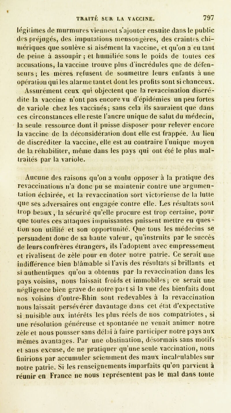 légitimes de murmures viennent s'ajouter ensuite dans le public des préjugés, des imputations mensongères, des craintes chi- mériques que soulève si aisément la vaccine, et qu'on a eu tant de peine à assoupir; et humiliée sous le poids de toutes ces accusations, la vaccine trouve plus d'incrédules que de défen- seurs; les mères refusent de soumettre leurs enfants aune opération qui les alarme lanlel dont les profils sont si chanceux. Assurément ceux qui objectent que la revaccination discré- dite la vaccine n'ont pas encore vu d'épidémies un peu fortes de variole chez les vaccinés; sans cela ils sauraient que dans ces circonstances elle reste l'ancre unique de salut du médecin, la seule ressource dont il puisse disposer pour relever encore la vaccine de la déconsidération dont elle est frappée. Au lieu de discréditer la vaccine, elle est au contraire l'unique moyen de lu réhabiliter, même dans les pays qui ont été le plus mal- traités par la variole. Aucune des raisons qu'on a voulu opposer à la pratique des revaccinations n'a donc pu se maintenir contre une argumen- tation éclairée, et la revaccination sort victorieuse de la lutte que ses adversaires ont engagée contre elle. Les résultats sont trop beaux, la sécurité qu'elle procure est trop certaine, pour que toutes ces attaques impuissantes puissent mettre en ques- tion son utilité et son opportunité. Que tous les médecins se persuadent donc de sa haute valeur, qu'instruits par le succès de leurs confrères étrangers, ils l'adoptent avec empressement et rivalisent de zèle pour en doter notre patrie. Ce serait une indifférence bien blâmable si l'avis des résultats si brillants et si authentiques qu'on a obtenus par la revaccination dans les pays voisins, nous laissait froids et immobiles; ce serait une négligence bien grave de notre pai t si la vue des bienfaits dont nos voisins d'oulre-Rhin sont redevables à la revaccination nous laissait persévérer davantage dans cet état d'expectative si nuisible aux intérêts les plus réels de nos compatriotes, si une résolution généreuse et spontanée ne venait animer notre zèle et nous pousser sans délai à faire participer notre pays aux mêmes avantages. Par une obstination, désormais sans motifs et sans excuse, de ne pratiquer qu'une seule vaccination, nous finirions par accumuler sciemment des maux incalculables sur notre patrie. Si les renseignements imparfaits qu'on parvient à réunir en France ne nous teprésentent pas le mal dans toute