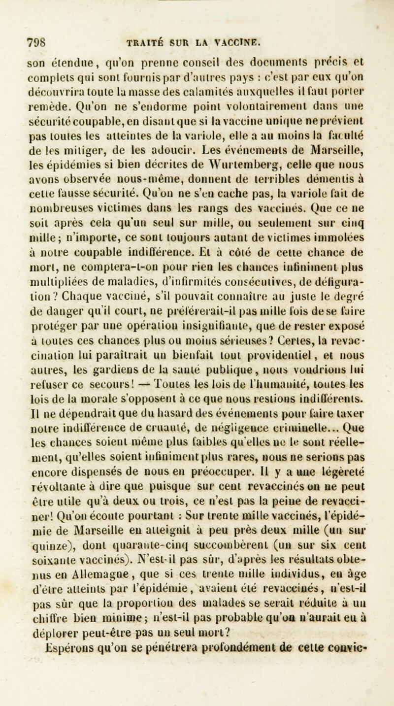 son étendue, qu'on prenne conseil des documents précis et complets qui sont fournis par d'autres pays : c'est par eux qu'on découvrira toute lu masse des calamités auxquelles il faut porter remède. Qu'on ne s'endorme point volontairement dans une sécurité coupable, en disanlquesi fa vaccine unique neprévienl pas toutes les atteintes de la variole, elle a au moins la faculté de les mitiger, de les adoucir. Les événements de Marseille, les épidémies si bien décrites de Wurtemberg, celle que nous avons observée nous-même, donnent de terribles démentis à cette fausse sécurité. Qu'on ne s'en cache pas, la variole fait de nombreuses victimes dans les rangs des vaccinés. Que ce ne soit après cela qu'un seul sur mille, ou seulement sur cinq mille; n'importe, ce sont toujours autant de victimes immolées à notre coupable indifférence. El à côlé de cette chance de mort, ne coinptera-t-on pour rien les chances infiniment plus multipliées de maladies, d'infirmités consécutives, de déligura- lion? Chaque vacciné, s'il pouvait connaître au juste le degré de danger qu'il court, ne préférerait-il pas mille lois de se faire protéger par une opératiou insignifiante, que de rester exposé a toutes ces chances plus ou moins sérieuses? Certes, la revac- cination lui paraîtrait un bienfait tout providentiel, et nous autres, les gardiens de la sauté publique, nous voudrions lui refuser ce secours! — Toutes les lois de l'humanité, toutes les lois de la morale s'opposent à ce que nous restions indifférents. Il ne dépendrait que du hasard des événements pour Caire taxer notre indifférence de cruauté, de négligence criminelle... Que les chances soient même plus faibles qu'elles m: le sont réelle- ment, qu'elles soient infiniment plus rares, nous ne serions pas encore dispensés de nous en préoccuper. Il y a une légèreté révoltante à dire que puisque sur ceul revaccinés on ne peut être utile qu'à deux ou trois, ce n'est pas la peine de revacci- ner! Qu'on écoute pourtant : Sur trente mille vaccinés, l'épidé- mie de Marseille eu atteignit à peu près deux mille (un sur quinze), dont quarante-cinq succombèrent (un sur six cent soixante vaccinés). N'est-il pas sûr, d'après les résultats obte- nus en Allemagne, que si ces trente mille individus, en âge d'être atteints par l'épidémie, avaient élé revaccinés, n'est-il pas sûr que la proportiou des malades se serait réduite à un chiffre bien minime; n'est-il pas probable qu'on n'aurait eu à déplorer peut-être pas un seul mort? Espérons qu'on se pénétrera profondément de cette convie-