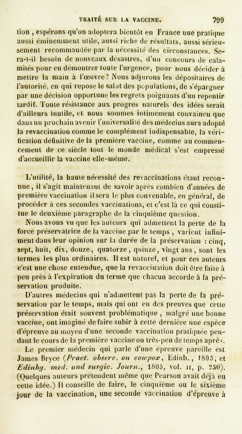 lion , espérons qu'on adoptera bicnlôl en France une pratique aussi éminemment mile, aussi riche de résultats, aussi sérieu- sement recommandée par la nécessité des circonstances. Se- ra-l-il besoin de nouveaux désastres, d'un concours de cala- mités pour en démontrer toute l'urgence, pour nous décider à mettre la main à l'œuvre? Nous adjurons les dépositaires de l'autoriié, en qui repose le salut des populations, de s'épargner par une décision opportune les regrets poignants d'un repentir tardif. Toute résistance aux progrès naturels des idées serait d'ailleurs inutile, et nous sommes intimement convaincu que dans un prochain avenir l'universalité des médecins aura adopté la revaccination comme le complément indispensable, la véri- fication définitive de la première vaccine, comme au commen- cement de ce siècle tout le inonde médical s'est empressé d'accueillir la vaccine elle-même. L'utilité, la haute nécessité des revaccinations étant recon- nue, il s'agit maintenant de savoir après combien d'années de première vaccination Usera le plus convenable, en général, de procéder à ces secondes vaccinations, et c'est là ce qui consti- tue le deuxième paragraphe de la cinquième question. Nous avons vu que les auteurs qui admettent la perte de la force préservatrice de la vaccine par le temps , varient infini- ment dans leur opinion sur la durée de la préservation : cinq, sept, huit, dix, douze, quatorze, quinze, vingt ans , sont les termes les plus ordinaires. 11 est naturel, et pour ces auteurs c'est une chose entendue, que la revaccination doit être faite à peu près à l'expiration du terme que chacun accorde à la pré- servation produite. D'autres médecins qui n'admettent pas la perte de la pré- servation par le temps, mais qui ont eu des preuves que celte préservation était souvent problématique , malgré une bonne vaccine, ont imaginé défaire subir à cette dernière une espèce d'épreuve au moyen d'une seconde vaccination pratiquée pen- dant le cours de la première vaccineou très-peu de temps aprè>. Le premier médecin qui parle d'une épreuve pareille est James Bryce (Pract. ohserc on cowpox, Edinb., 1803, et Edinhg. med. und surgic. Journ., 1805, vol. il, p. 550). (Quelques auteurs prétendent même que Pearson avait déjà eu celte idée.) Il conseille de faire, le cinquième ou le sixième jour de la vaccination, une seconde vaccination d'épreuve à