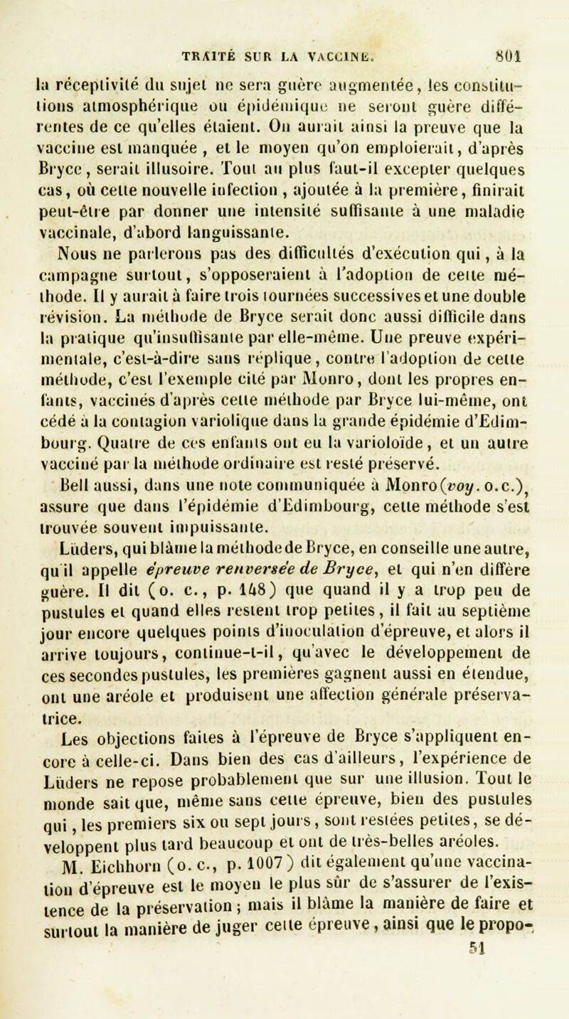 la réceptivité du sujet no sera guère augmentée, les constitu- tions atmosphérique ou épidéinique ne seront guère diffé- rentes de ce qu'elles étaient. On aurait ainsi la preuve que la vaccine est manquée , et le moyeu qu'on emploierait, d'après Bryce, serait illusoire. Tout au plus faut-il excepter quelques cas, où cette nouvelle infection , ajoutée à la première, finirait peut-être par donner une intensité suffisante à une maladie vaccinale, d'abord languissante. Nous ne parlerons pas des difficultés d'exécution qui, à la campagne surtout, s'opposeraient à l'adoption de celte mé- thode. Il y aurait à faire trois lournées successives et une double révision. La méthode de Bryce serait donc aussi difficile dans la pratique qu'insuffisante par elle-même. Une preuve expéri- mentale, c'est-à-dire sans réplique, contre l'adoption de cette méthode, c'est l'exemple cité par Monro, dont les propres en- fants, vaccinés d'après cette méthode par Bryce lui-même, ont cédé à la contagion variolique dans la grande épidémie d'Edim- bourg. Quatre de ces enfants ont eu la varioloïde, et un autre vacciné par la méthode ordinaire est resté préservé. Bell aussi, dans une note communiquée a Monro(«'ot/. o.c.) assure que dans l'épidémie d'Edimbourg, celte méthode s'est trouvée souvent impuissante. Liiders, qui blâme la méthode de Bryce, en conseille une autre, qu il appelle épreuve renversée de Bryce, et qui n'en diffère guère. Il dit (o. c., p. 148) que quand il y a trop peu de pustules et quand elles restent trop petites, il fait au septième jour encore quelques points d'inoculation d'épreuve, et alors il arrive toujours, continue-t-il, qu'avec le développement de ces secondes pustules, les premières gagnent aussi en étendue, ont une aréole et produisent une affection générale préserva- trice. Les objections faites à l'épreuve de Bryce s'appliquent en- core à celle-ci. Dans bien des cas d'ailleurs, l'expérience de Lùders ne repose probablement que sur une illusion. Tout le monde sait que, même sans cette épreuve, bien des pustules qui, les premiers six ou sept jours, sont restées petites, se dé- veloppent plus tard beaucoup et ont de très-belles aréoles. M. Eichhorn (o. c, p. 1007 ) dit également qu'une vaccina- tion d'épreuve est le moyen le plus sûr de s'assurer de l'exis- tence de la préservation ; mais il blâme la manière de faire et surtout la manière de juger celte épreuve, ainsi que le propo- 51