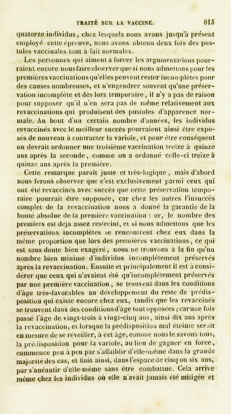 quatorze individus, chez lesquels nous avons jusqu'à présent employé celle épreuve, nous avons obtenu deux fois des pus- tules vaccinales tout à fait normales. Les personnes qui aiment à forcer les argumentations pour- raient encore nous faire observer quesi nous admettons pour les premières vaccinations qu'elles peuvent rester incomplètes pour des causes nombreuses, et n'engendrer souvent qu'une préser- vation incomplète et dès lors temporaire, il n'y a pas de raison pour supposer qu'il n'en sera pas de même relativement aux revaccinations qui produisent des pustules d'apparence nor- male. Au bout d'un certain nombre d'années, les individus revaccinés avec le meilleur succès pourraient ainsi être expo- sés de nouveau à contracter la variole, et pour être conséquent on devrait ordonner une troisième vaccination treize à quinze ans après la seconde, comme on a ordonné celle-ci treize à quinze ans après la première. Celte remarque parait juste et très-logique , mais d'abord nous ferons observer que c'est exclusivement parmi ceux qui ont été revaccinés avec succès que celle préservation tempo- raire pourrait être supposée, car chez les autres l'insuccès complet de la revaccinalion nous a donné la garantie de la bonté absolue delà première vaccination : or, le nombre des premiers esi déjà assez restreint, ei si nous admettons que les préservations incomplètes se rencontrent chez eux dans la même proportion que lors des premières vaccinations, ce qui est sans doute bien exagéré, nous ne trouvons à la fin qu'un nombre bien minime d'individus incomplètement préservés après la revaccinalion. Ensuite ei principalement il est à consi- dérer que ceux qui n'avaient été qu'incomplètement préservés par une première vaccination, se trouvent dans les conditions d'âge très-favorables au développement du reste de prédis- position qui existe encore chez eux, tandis que les revaccinés se trouvent dans descondilionsd'àge tout opposées ;carune fois passé l'âge de viugl-lrois à vingt-cinq ans, ainsi dix ans après la revaccination, et lorsque la prédisposition mal éteinte serait en mesure de se réveiller, à cet âge, comme nous le savons tous, la prédisposition pour la variole, au lieu de gagner en force, commence peu à peu par s'affaiblir d'elle-même dans la grande majorité des cas, et finit ainsi, dans l'espace de cinq ou six ans, par s'anéantir d'elle-même sans être combattue. Cela arrive même chez les individus où elle n'avait jamais été mitigée et