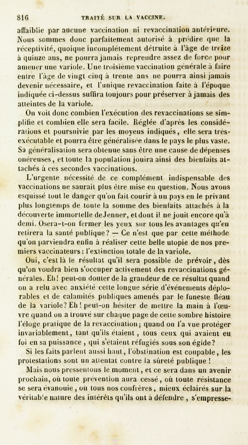 affaiblie par aucune vaccination ni revaccinaiion antérifure. Nous sommes donc parfaitement autorisé à prédire que la réceptivité, quoique incomplètement détruite à l'âge de treize à quinze ans, ne pourra jamais reprendre assez de force pour amener une variole. Une troisième vaccination générale à faire entre l'âge de vingt cinq à trente ans ne pourra ainsi jamais devenir nécessaire, et l'unique revaccinaiion faite à l'époque indiquée ci-dessus suffira toujours pour préserver à jamais des atteintes de la variole. On voit donc combien l'exécution des revaccinations se sim- plifie et combien elle sera facile. Réglée d'après les considé- ralions et poursuivie par les moyens indiqués, elle sera très- exécutable et pourra eue généralisée dans le pays le plus vaste. Sa généralisation sera obtenue sans être une cause de dépenses onéreuses, et toute la population jouira ainsi des bienfaits at- tachés à ces secondes vaccinations. L'urgente nécessité de ce complément indispensable des vaccinations ne saurait plus être mise en question. Nous avons esquissé tout le danger qu'on fait courir à un pays en le privant plus longtemps de toute la somme des bienfaits attachés à la découverte immortelle de Jenner, et dont il ne jouit encore qu'à demi. Osera-l-on fermer les yeux sur tous les avantages qu'en retirera la santé publique? — Ce n'est que par celle méthode qu'on parviendra enfin à réaliser celle belle uiopie de nos pre- miers vaccinateurs: l'extinction lolale de la variole. Oui, c'est là le résultat qu'il sera possible de prévoir, dès qu'on voudra bien s'occuper activement des revaccinations gé- nérales. Eh! peut-on douter de la grandeur de ce résultai quand on a relu avec anxiété celte longue série d'événements déplo- rables cl de calamités publiques amenés par le funeste fléau de la variole?Eh! peul-on hésiter de meure la main à l'œu- vre quand on a trouvé sur chaque page de celle sombre histoire l'éloge pratique de la revaccinaiion; quand on l'a vue proléger invariablement, tant qu'ils étaient, tous ceux qui avaient eu foi en sa puissance , qui s'étaient réfugiés sous son égide? Si les faits parlent aussi haut, l'obstination est coupable, les protestaiions sont un attentai contre la sûrelé publique ! Mais nous pressentons le moment, et ce sera dans un avenir prochain, où toute prévention aura cessé, où toute résistance se sera évanouie , où tous nos confrères, mieux éclairés sur la véritable nature des intérêts qu'ils ont à défendre , s'empresse-