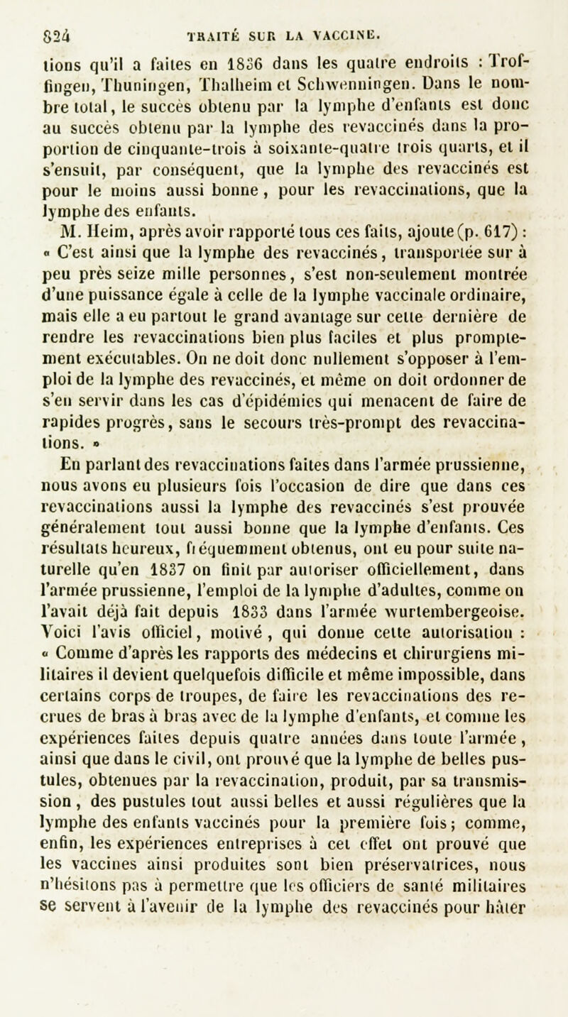 lions qu'il a faites en 1836 dans les quatre endroits : Trof- fingen, Tliuningen, Thalheim cl Schwennirigen! Dans le nom- bre tolal, le succès obtenu par la lymphe d'enfanis esl donc au succès obtenu par la lymphe des revaccinés dans la pro- portion de cinquante-trois à soixanle-quatre trois quarts, et il s'ensuit, par conséquent, que la lymphe des revaccinés est pour le moins aussi bonne, pour les revaccinaiions, que la lymphe des enfants. M. Heim, après avoir rapporté tous ces faits, ajoute (p. 617) : « C'est ainsi que la lymphe des revaccinés, transportée sur à peu près seize mille personnes, s'est non-seulement montrée d'une puissance égale à celle de la lymphe vaccinale ordinaire, mais elle a eu partout le grand avantage sur cette dernière de rendre les revaccinaiions bien plus faciles et plus prompie- ment exécutables. On ne doit donc nullement s'opposer à l'em- ploi de la lymphe des revaccinés, et même on doit ordonner de s'en servir dans les cas d épidémies qui menacent de faire de rapides progrès, sans le secours très-prompt des revaccina- iions. • En parlant des revacciuations faites dans l'armée prussienne, nous avons eu plusieurs fois l'occasion de dire que dans ces revaccinaiions aussi la lymphe des revaccinés s'est prouvée généralement loul aussi bonne que la lymphe d'enfanis. Ces résultats heureux, fréquemment obtenus, ont eu pour suile na- turelle qu'en 1837 on finit par autoriser officiellement, dans l'armée prussienne, l'emploi de la lymphe d'adultes, comme on l'avait déjà fait depuis 1833 dans l'armée wurlembergeoise. Voici l'avis officiel, motivé , qui donne celte autorisation :  Comme d'après les rapports des médecins et chirurgiens mi- litaires il devient quelquefois difficile et même impossible, dans certains corps de troupes, de faire les revaccinaiions des re- crues de bras à bras avec de la lymphe d'enfants, et comme les expériences faites depuis quatre années dans toute l'armée, ainsi que dans le civil, ont prouvé que la lymphe de belles pus- tules, obtenues par la revaccination, produit, par sa transmis- sion , des pustules tout aussi belles et aussi régulières que la lymphe des enfants vaccinés pour la première fois; comme, enfin, les expériences entreprises à cet effet ont prouvé que les vaccines ainsi produites sont bien préservatrices, nous n'hésitons pas à permettre que les ofïieiprs de santé militaires se servent à l'avenir de la lymphe des revaccinés pour hâter