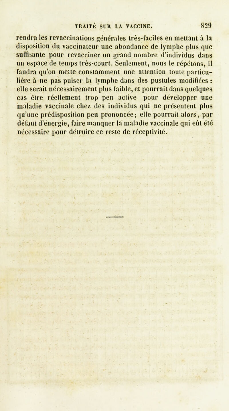 rendra les revaccinations générales très-faciles en menant à la disposition du vaccinateur une abondance de lymphe plus que suffisante pour revacciner un grand nombre d'individus dans un espace de temps très-court. Seulement, nous le répétons, il faudra qu'on mette constamment une attention toute particu- lière à ne pas puiser la lymphe dans des pustules modifiées : elle serait nécessairement plus faible, et pourrait dans quelques cas être réellement trop peu active pour développer une maladie vaccinale chez des individus qui ne présentent plus qu'une prédisposilion peu prononcée; elle pourrait alors, par défaut d'énergie, faire manquer la maladie vaccinale qui eût été nécessaire pour détruire ce reste de réceptivité.