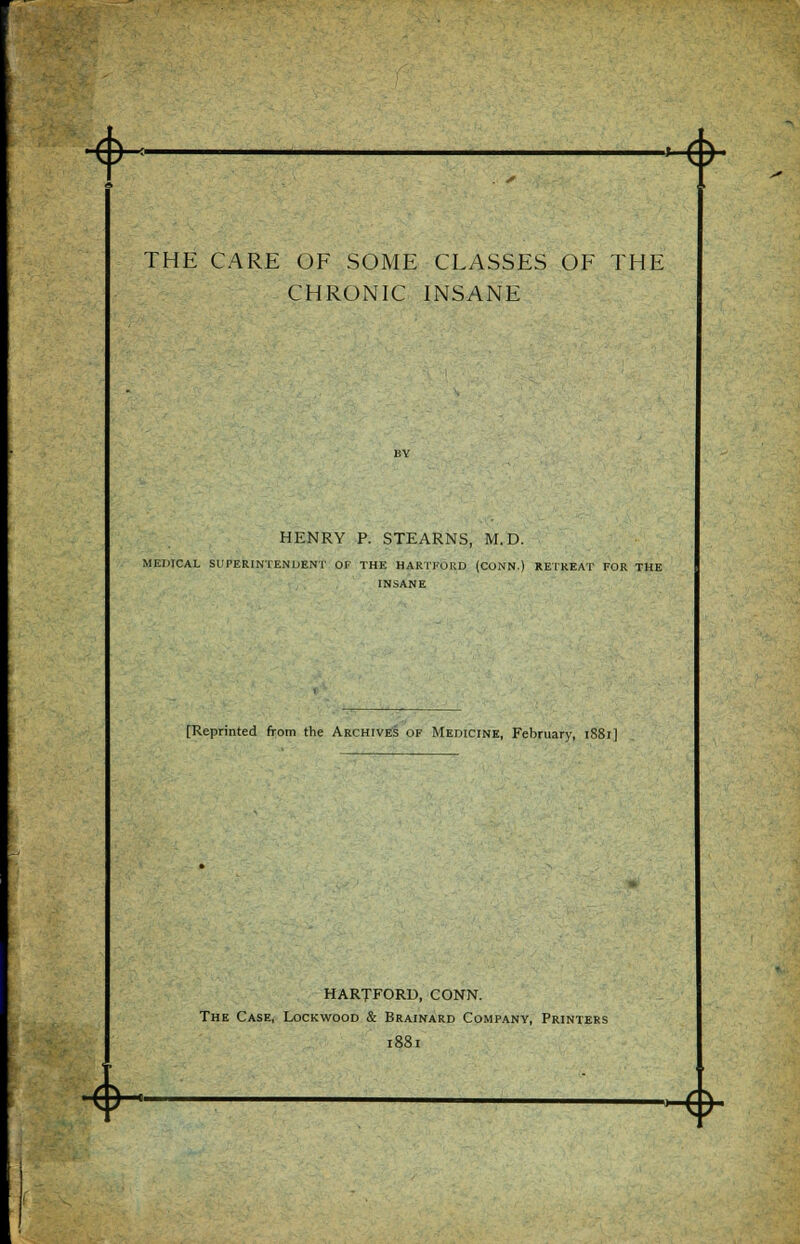 +■ <> THE CARE OF SOME CLASSES OF THE CHRONIC INSANE HENRY P. STEARNS, M.D. MEDICAL SUPERINTENDENT OF THE HARTFORD (CONN.) RETREAT FOR THE INSANE [Reprinted from the Archives of Medicine, February, 1S81] HARTFORD, CONN. The Case, Lockwood & Brainard Company, Printers 1881 <>- M*~\ATm