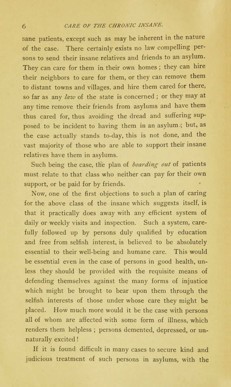 sane patients, except such as may be inherent in the nature of the case. There certainly exists no law compelling per- sons to send their insane relatives and friends to an asylum. They can care for them in their own homes ; they can hire their neighbors to care for them, or they can remove them to distant towns and villages, and hire them cared for there, so far as any law of the state is concerned ; or they may at any time remove their friends from asylums and have them thus cared for, thus avoiding the dread and suffering sup- posed to be incident to having them in an asylum ; but, as the case actually stands to-day, this is not done, and the vast majority of those who are able to support their insane relatives have them in asylums. Such being the case, the plan of boarding out of patients must relate to that class who neither can pay for their own support, or be paid for by friends. Now, one of the first objections to such a plan of caring for the above class of the insane which suggests itself, is that it practically does away with any efficient system of daily or weekly visits and inspection. Such a system, care- fully followed up by persons duly qualified by education and free from selfish interest, is believed to be absolutely essential to their well-being and humane care. This would be essential even in the case of persons in good health, un- less they should be provided with the requisite means of defending themselves against the many forms of injustice which might be brought to bear upon them through the selfish interests of those under whose care they might be placed. How much more would it be the case with persons all of whom are affected with some form of illness, which renders them helpless ; persons demented, depressed, or un- naturally excited! If it is found difficult in many cases to secure kind and judicious treatment of such persons in asylums, with the