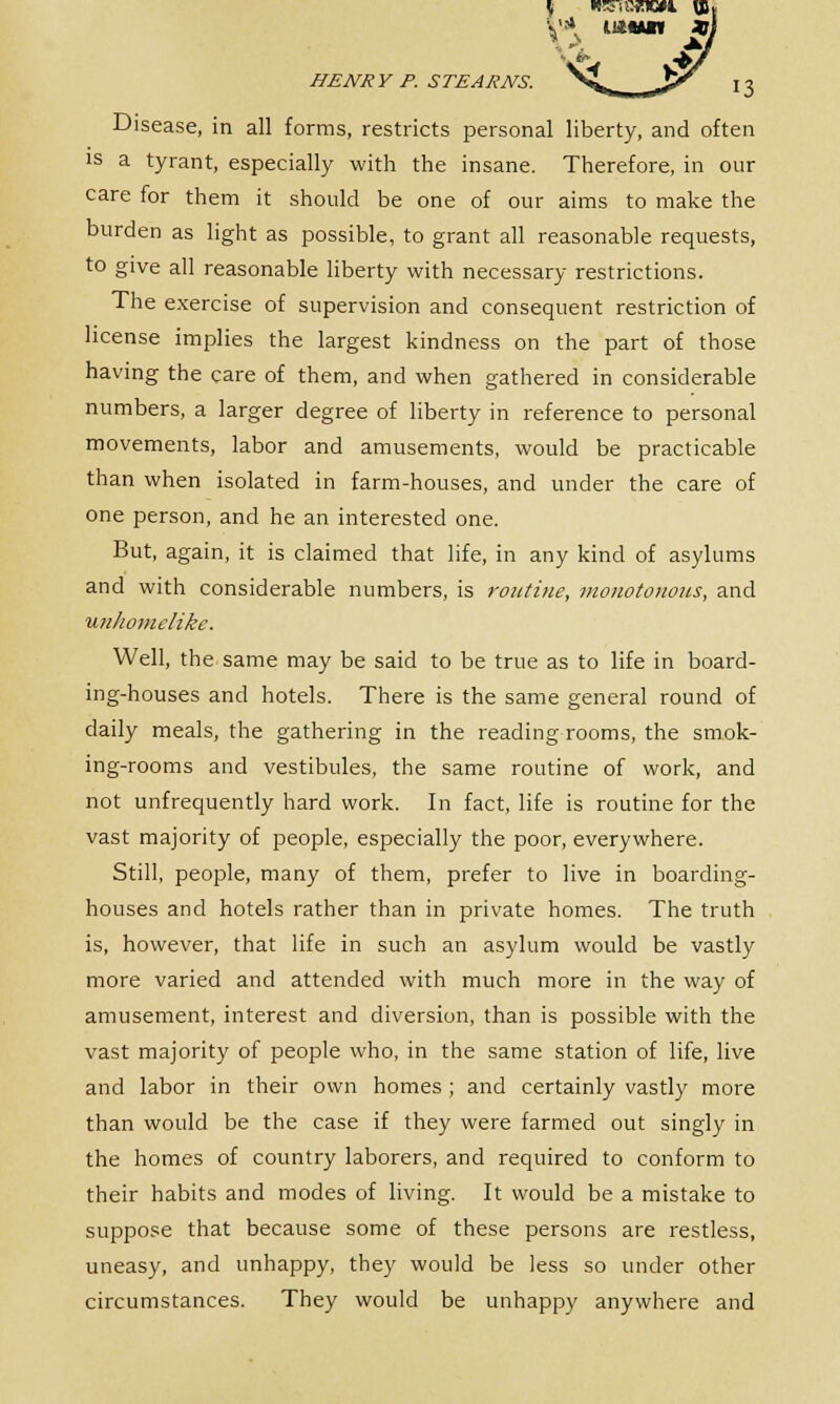Disease, in all forms, restricts personal liberty, and often is a tyrant, especially with the insane. Therefore, in our care for them it should be one of our aims to make the burden as light as possible, to grant all reasonable requests, to give all reasonable liberty with necessary restrictions. The exercise of supervision and consequent restriction of license implies the largest kindness on the part of those having the care of them, and when gathered in considerable numbers, a larger degree of liberty in reference to personal movements, labor and amusements, would be practicable than when isolated in farm-houses, and under the care of one person, and he an interested one. But, again, it is claimed that life, in any kind of asylums and with considerable numbers, is routine, monototioiis, and unkomelike. Well, the same may be said to be true as to life in board- ing-houses and hotels. There is the same general round of daily meals, the gathering in the reading rooms, the smok- ing-rooms and vestibules, the same routine of work, and not unfrequently hard work. In fact, life is routine for the vast majority of people, especially the poor, everywhere. Still, people, many of them, prefer to live in boarding- houses and hotels rather than in private homes. The truth is, however, that life in such an asylum would be vastly more varied and attended with much more in the way of amusement, interest and diversion, than is possible with the vast majority of people who, in the same station of life, live and labor in their own homes ; and certainly vastly more than would be the case if they were farmed out singly in the homes of country laborers, and required to conform to their habits and modes of living. It would be a mistake to suppose that because some of these persons are restless, uneasy, and unhappy, they would be less so under other circumstances. They would be unhappy anywhere and