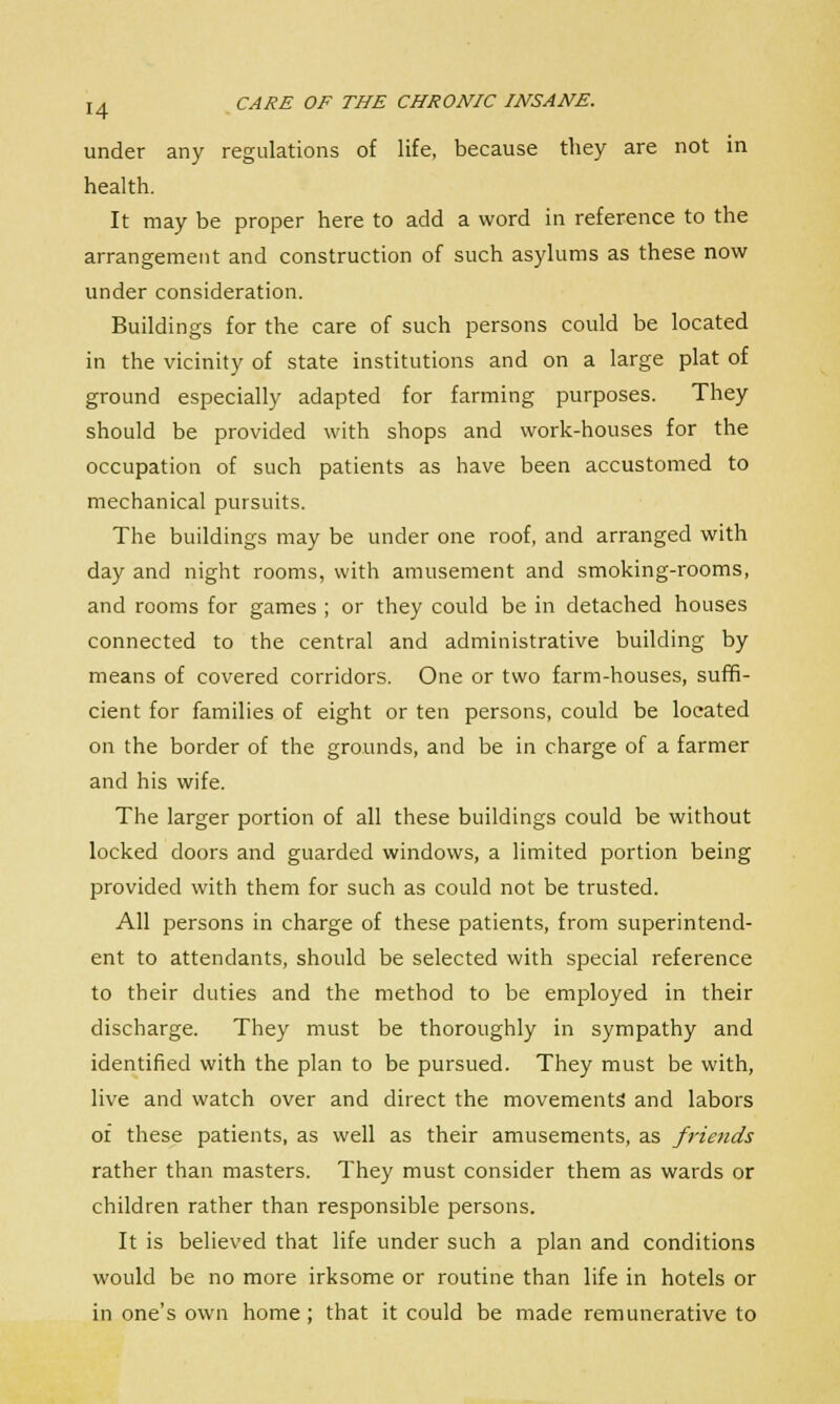 under any regulations of life, because they are not in health. It may be proper here to add a word in reference to the arrangement and construction of such asylums as these now under consideration. Buildings for the care of such persons could be located in the vicinity of state institutions and on a large plat of ground especially adapted for farming purposes. They should be provided with shops and work-houses for the occupation of such patients as have been accustomed to mechanical pursuits. The buildings may be under one roof, and arranged with day and night rooms, with amusement and smoking-rooms, and rooms for games ; or they could be in detached houses connected to the central and administrative building by means of covered corridors. One or two farm-houses, suffi- cient for families of eight or ten persons, could be located on the border of the grounds, and be in charge of a farmer and his wife. The larger portion of all these buildings could be without locked doors and guarded windows, a limited portion being provided with them for such as could not be trusted. All persons in charge of these patients, from superintend- ent to attendants, should be selected with special reference to their duties and the method to be employed in their discharge. They must be thoroughly in sympathy and identified with the plan to be pursued. They must be with, live and watch over and direct the movements' and labors of these patients, as well as their amusements, as friends rather than masters. They must consider them as wards or children rather than responsible persons. It is believed that life under such a plan and conditions would be no more irksome or routine than life in hotels or in one's own home ; that it could be made remunerative to
