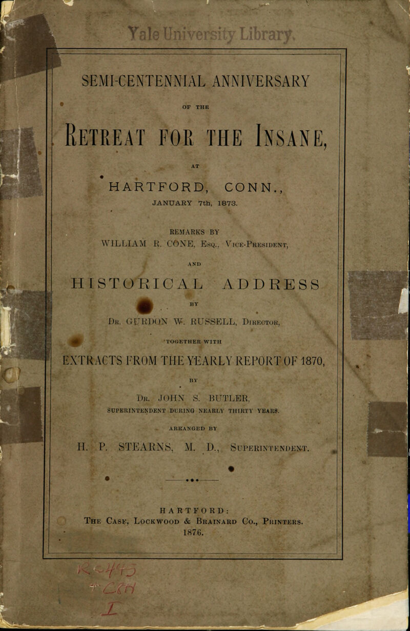 Librar SEMI-CENTENNIAL ANNIVERSARY Retreat for the Insane, HARTFORD, CONN., JANUARY 7th, 1873. REMARKS BY WILLIAM R. CftNE, Esq., Vice-President, II I ST() RICAL A DDRESS Be, GEJRDQN W. RUSSELL, Director, I IIEK WITH EXTRACTS FROM THE YEARLY REPORW 1870, Dr. JOHN S. BUTLBK, SUPERINTENDENT DURING NKAK1.V THIRTY YEARS. ARRANGED BY II. I'. STKAKNS. M. D., Superintendent. H A R T F 0 R D : The Cask, Lockwood & Brainard Co., Printers. 1876.