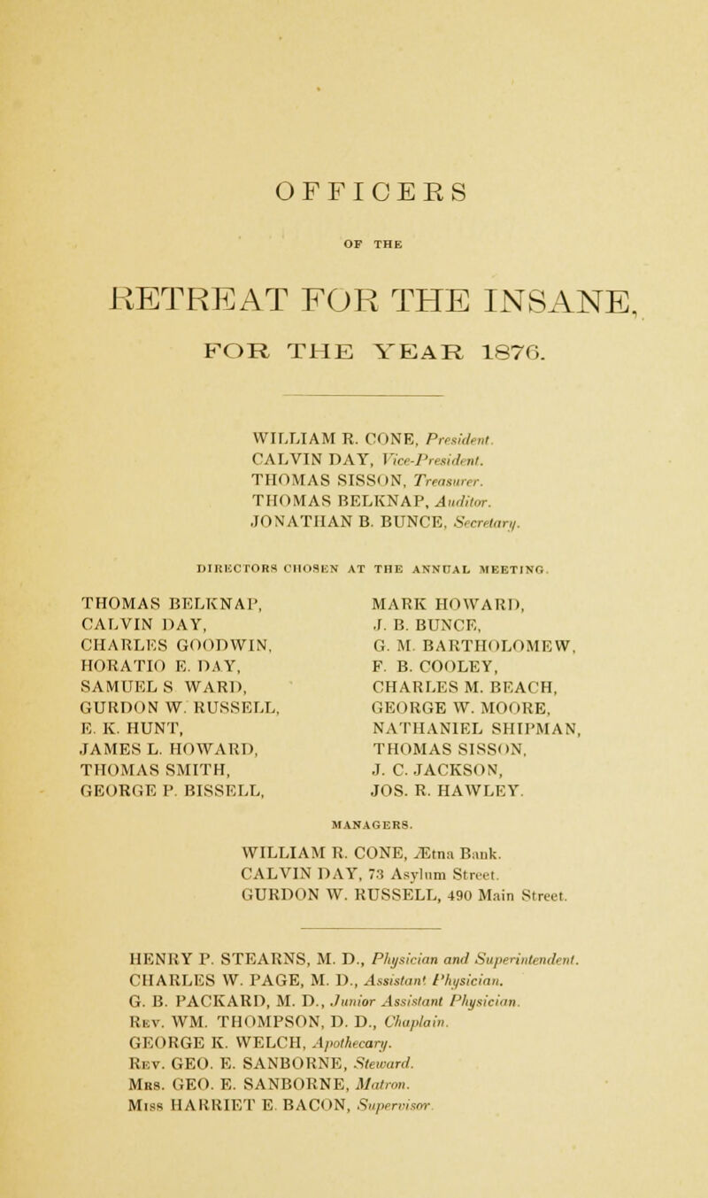 OFFICERS OF THE RETREAT FOR THE INSANE, FOR THE YEAR 1876. WILLIAM R. CONE, President CALVIN DAY, Vice-Presidt nt. THOMAS SISSON, Treasurer THOMAS BELKNAP, Auditor. JONATHAN B. BUNCE, Secretary. DIRECTORS CHOSEN AT THE ANNUAL MEETING THOMAS BELKNAP, MARK HOWARD, CALVIN DAY, J. B. BUNCE, CHARLES GOODWIN, G. M. BARTHOLOMEW, HORATIO E. DAY, F. B. COOLEY, SAMUEL S WARD, CHARLES M. BEACH, GUROON W RUSSELL, GEORGE W. MOORE, E. K. HUNT, NATHANIEL SHIPMAN, JAMES L. HOWARD, THOMAS SISSON, THOMAS SMITH, J. C. JACKSON, GEOBGE P. BISSELL, JOS. R. HAWLEY. MANAGERS. WILLIAM R, CONE, JEtna. Bank. CALVIN DAY, 73 Asylum Street. GURDON W. RUSSELL, 490 Main Street. HENRY P. STEARNS, M. D., Physician and Superintendent. CHARLES W. PAGE, M. D., Assistant Physician. G. B. PACKARD, M. D., Junior Assistant Physician Rev. WM. THOMPSON, D. D., Chaplain. GEORGE K. WELCH, Apothecary. Rev. GEO. E. SANBORNE, Steward. Mrs. GEO. E. SANBORNE, Matron. Miss HARRIET E. BACON, Supervisor