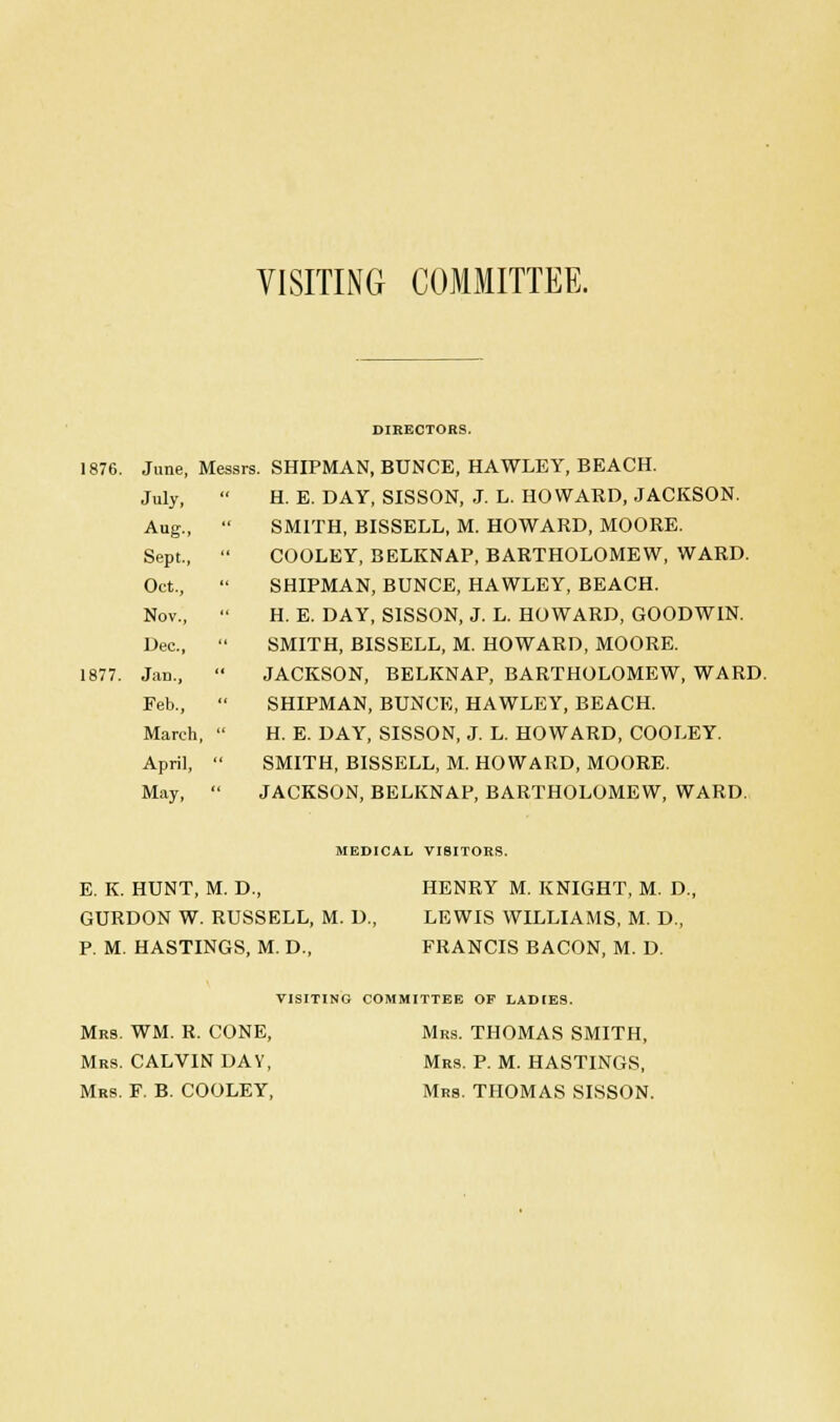 VISITING COMMITTEE. DIRECTORS. 1876. June, Messrs. SHIPMAN, BUNCE, HAWLEY, BEACH. July,  H. E. DAY, SISSON, J. L. HOWARD, JACKSON. Aug.,  SMITH, BISSELL, M. HOWARD, MOORE. Sept.,  COOLEY, BELKNAP, BARTHOLOMEW, WARD. Oct.,  SHIPMAN, BUNCE, HAWLEY, BEACH. Nov.,  H. E. DAY, SISSON, J. L. HOWARD, GOODWIN. Dec.,  SMITH, BISSELL, M. HOWARD, MOORE. 1877. Jan.,  JACKSON, BELKNAP, BARTHOLOMEW, WARD. Feb.,  SHIPMAN, BUNCE, HAWLEY, BEACH. March,  H. E. DAY, SISSON, J. L. HOWARD, COOLEY. April,  SMITH, BISSELL, M. HOWARD, MOORE. May,  JACKSON, BELKNAP, BARTHOLOMEW, WARD. MEDICAL VISITORS. E. K. HUNT, M. D., HENRY M. KNIGHT, M. D., GURDON W. RUSSELL, M. D., LEWIS WILLIAMS, M. D., P. M. HASTINGS, M. D., FRANCIS BACON, M. D. VISITING COMMITTEE OF LADIES. Mrs. WM. R. CONE, Mrs. THOMAS SMITH, Mrs. CALVIN DA Y, Mrs. P. M. HASTINGS, Mrs. F. B. COOLEY, Mrs. THOMAS SISSON.