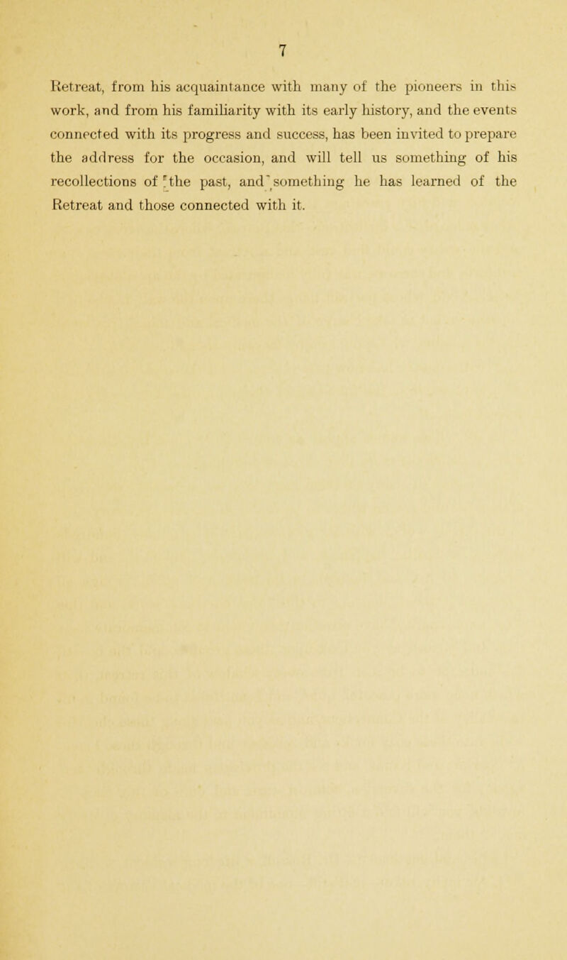 Retreat, from his acquaintance with many of the pioneers in this work, and from his familiarity with its early history, and the events connected with its progress and success, has been invited to prepare the address for the occasion, and will tell us something of his recollections of rthe past, and something he has learned of the Retreat and those connected with it.