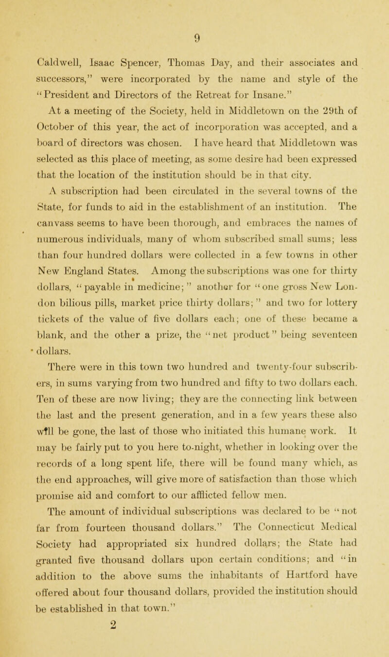 Caldwell, Isaac Spencer, Thomas Day, and their associates and successors, were incorporated by the name and style of the President and Directors of the Retreat for Insane. At a meeting of the Society, held in Middletown on the 29th of October of this year, the act of incorporation was accepted, and a board of directors was chosen. I have heard that Middletown was selected as this place of meeting, as some desire had been expressed that the location of the institution should be in that city. A subscription had been circulated in the several towns of the State, for funds to aid in the establishment of an institution. The canvass seems to have been thorough, and embraces the names of numerous individuals, many of whom subscribed small sums; less than four hundred dollars were collected in a Eew towns in other New England States. Among the subscriptions was one for thirty i dollars, payable in medicine;  anothur for one ^imss New Lon- don bilious pills, market price thirty dollars;  and two for lottery tickets of the value of five dollars each, one of these became a blank, and the other a prize, the net, product being seventeen ■ dollars. There were in this town two hundred and twenty-four subscrib- ers, in sums varying from two hundred and lifty to two dollars each. Ten of these are now living; they are the connecting link between the last and the present generation, and in a lew years these also wfll be gone, the last of those who initiated this humane work. It may be fairly put to you here to-night, whether in looking over the records of a long spent life, there will be found many which, as the end approaches, will give more of satisfaction than those which promise aid and comfort to our afflicted fellow men. The amount of individual subscriptions was declared to be not far from fourteen thousand dollars. The Connecticut Medical Society had appropriated six hundred dollars; the State had granted five thousand dollars upon certain conditions; and in addition to the above sums the inhabitants of Hartford have offered about four thousand dollars, provided the institution should be established in that town. 2