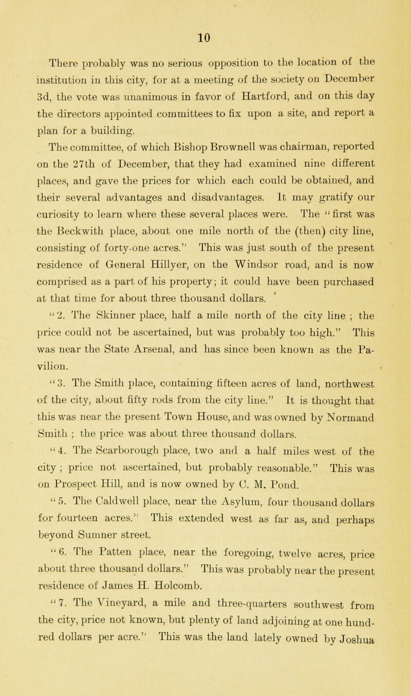 There probably was no serious opposition to the location of the institution in this city, for at a meeting of the society on December 3d, the vote was unanimous in favor of Hartford, and on this day the directors appointed committees to fix upon a site, and report a plan for a building. The committee, of which Bishop Brownell was chairman, reported on the 27th of December, that they had examined nine different places, and gave the prices for which each could be obtained, and their several advantages and disadvantages. It may gratify our curiosity to learn where these several places were. The  first was the Beckwith place, about one mile north of the (then) city line, consisting of forty-one acres. This was just south of the present residence of General Hillyer, on the Windsor road, and is now comprised as a part of his property; it could have been purchased at that time for about three thousand dollars. 2. The Skinner place, half a mile north of the city line ; the price could not be ascertained, but was probably too high. This was near the State Arsenal, and has since been known as the Pa- vilion. 3. The Smith place, containing fifteen acres of land, northwest of the city, about fifty rods from the city line. It is thought that this was near the present Town House, and was owned by Normand Smith ; the price was about three thousand dollars.  4. The Scarborough place, two and a half miles west of the city ; price not ascertained, but probably reasonable. This was on Prospect Hill, and is now owned by C. M. Pond.  5. The Caldwell place, near the Asylum, four thousand dollars for fourteen acres. This extended west as far as, and perhaps beyond Sumner street.  6. The Patten place, near the foregoing, twelve acres, price about three thousand dollars. This was probably near the present residence of James H. Holcomb.  7. The Vineyard, a mile and three-quarters southwest from the city, price not known, but plenty of land adjoining at one hund- red dollars per acre. This was the land lately owned by Joshua