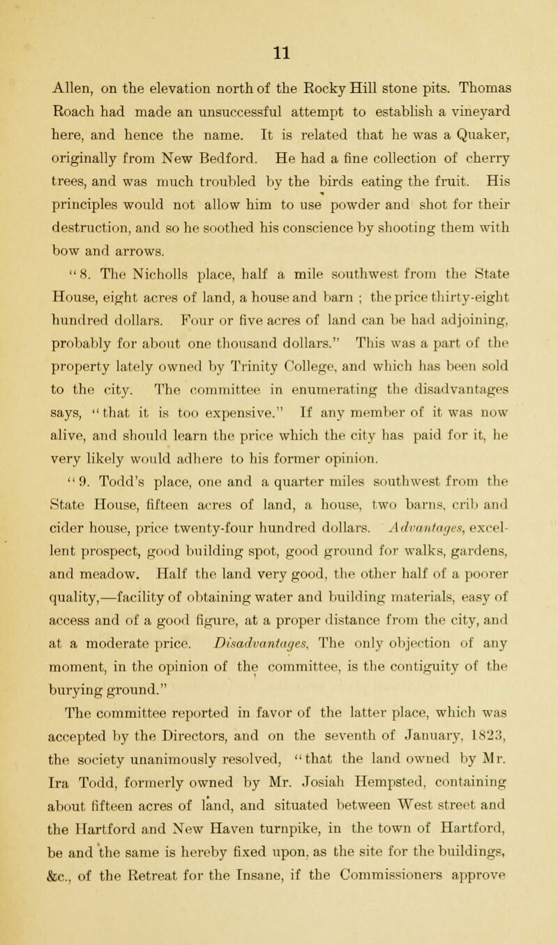 Allen, on the elevation north of the Eocky Hill stone pits. Thomas Roach had made an unsuccessful attempt to establish a vineyard here, and hence the name. It is related that he was a Quaker, originally from New Bedford. He had a fine collection of cherry trees, and was much troubled by the birds eating the fruit. His principles would not allow him to use powder and shot for their destruction, and so he soothed his conscience by shooting them with bow and arrows. 8. The Nicholls place, half a mile southwest from the State House, eight acres of land, a house and barn ; the price thirty-eight hundred dollars. Four or five acres of land can be had adjoining, probably for about one thousand dollars. This was a part of the property lately owned by Trinity College, and which has been sold to the city. The committee in enumerating the disadvantages says, that it is too expensive. If any member of it was now alive, and should learn the price which the city has paid for it, he very likely would adhere to his former opinion. 9. Todd's place, one and a quarter miles southwest from the State House, fifteen acres of land, a house, two barns, crib and cider house, price twenty-four hundred dollars. Advantages, excel- lent prospect, good building spot, good ground for walks, gardens, and meadow. Half the land very good, the other half of a poorer quality,—facility of obtaining water and building materials, easy of access and of a good figure, at a proper distance from the city, and at a moderate price. Disadvantages, The only objection of any moment, in the opinion of the committee, is the contiguity of the burying ground. The committee reported in favor of the latter place, which was accepted by the Directors, and on the seventh of January, 1S23, the society unanimously resolved, that the land owned by Mr. Ira Todd, formerly owned by Mr. Josiah Hempsted, containing about fifteen acres of land, and situated between West street and the Hartford and New Haven turnpike, in the town of Hartford, be and the same is hereby fixed upon, as the site for the buildings, &c, of the Retreat for the Insane, if the Commissioners approve