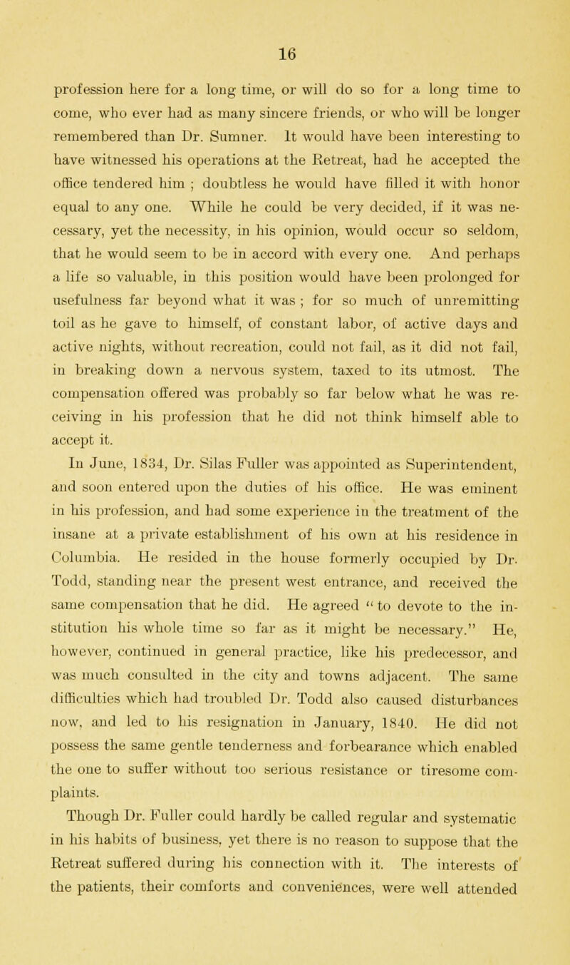 profession here for a long time, or will do so for a long time to come, who ever had as many sincere friends, or who will be longer remembered than Dr. Sumner. It would have been interesting to have witnessed his operations at the Retreat, had he accepted the office tendered him ; doubtless he would have filled it with honor equal to any one. While he could be very decided, if it was ne- cessary, yet the necessity, in his opinion, would occur so seldom, that he would seem to be in accord with every one. And perhaps a life so valuable, in this position would have been prolonged for usefulness far beyond what it was ; for so much of unremitting toil as he gave to himself, of constant labor, of active days and active nights, without recreation, could not fail, as it did not fail, in breaking down a nervous system, taxed to its utmost. The compensation offered was probably so far below what he was re- ceiving in his profession that he did not think himself able to accept it. In June, 1834, Dr. Silas Fuller was appointed as Superintendent, and soon entered upon the duties of his office. He was eminent in his profession, and had some experience in the treatment of the insane at a private establishment of his own at his residence in Columbia. He resided in the house formerly occupied by Dr. Todd, standing near the present west entrance, and received the same compensation that he did. He agreed  to devote to the in- stitution his whole time so far as it might be necessary. He, however, continued in general practice, like his predecessor, and was much consulted in the city and towns adjacent. The same difficulties which had troubled Dr. Todd also caused disturbances now, and led to his resignation in January, 1840. He did not possess the same gentle tenderness and forbearance which enabled the one to suffer without too serious resistance or tiresome com- plaints. Though Dr. Fuller could hardly be called regular and systematic in his habits of business, yet there is no reason to suppose that the Retreat suifered during his connection with it. The interests of the patients, their comforts and conveniences, were well attended