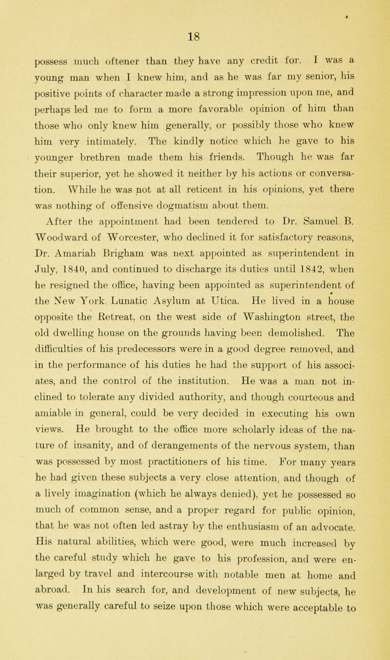 possess much oftener than they have any credit for. I was a young man when I knew him, and as he was far my senior, his positive points of character made a strong impression upon me, and perhaps led me to form a more favorable opinion of him than those who only knew him generally, or possibly those who knew him very intimately. The kindly notice which he gave to his younger brethren made them his friends. Though he was far their superior, yet he showed it neither by his actions or conversa- tion. While he was not at all reticent in his opinions, yet there was nothing of offensive dogmatism about them. After the appointment had been tendered to Dr. Samuel B. Woodward of Worcester, who declined it for satisfactory reasons, Dr. Amariah Brigham was next appointed as superintendent in July, 1840, and continued to discharge its duties until 1842, when he resigned the office, having been appointed as superintendent of the New York Lunatic Asylum at Utica. He lived in a house opposite the Retreat, on the west side of Washington street, the old dwelling house on the grounds having been demolished. The difficulties of his predecessors were in a good degree removed, and in the performance of his duties he had the support of his associ- ates, and the control of the institution. He was a man not in- clined to tolerate any divided authority, and though courteous and amiable in general, could be very decided in executing his own views. He brought to the office more scholarly ideas of the na- ture of insanity, and of derangements of the nervous system, than was possessed by most practitioners of his time. For many years he had given these subjects a very close attention, and though of a lively imagination (which he always denied), yet he possessed so much of common sense, and a proper regard for public opinion, that he was not often led astray by the enthusiasm of an advocate. His natural abilities, which were good, were much increased by the careful study which he gave to his profession, and were en- larged by travel and intercourse with notable men at home and abroad. In his search for, and development of new subjects, he was generally careful to seize upon those which were acceptable to