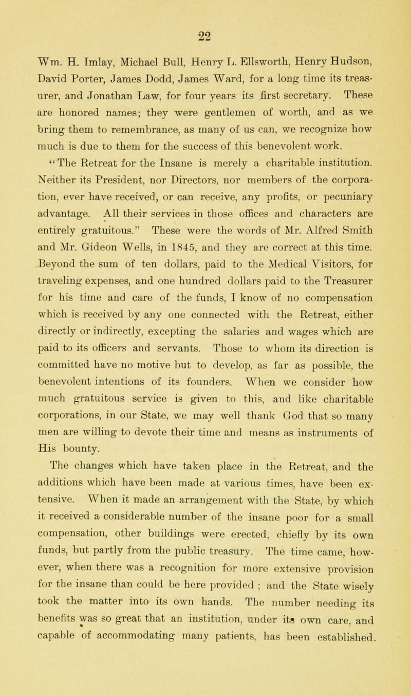 Win. H. Imlay, Michael Bull, Henry L. Ellsworth, Henry Hudson, David Porter, James Dodd, James Ward, for a long time its treas- urer, and Jonathan Law, for four years its first secretary. These are honored names; they ■were gentlemen of worth, and as we bring them to remembrance, as many of us can, we recognize how much is due to them for the success of this benevolent work.  The Retreat for the Insane is merely a charitable institution. Neither its President, nor Directors, nor members of the corpora- tion, ever have received, or can receive, any profits, or pecuniary advantage. All their services in those offices and characters are entirely gratuitous. These were the words of Mr. Alfred Smith and Mr. Gideon Wells, in 1845, and they are correct at this time. Beyond the sum of ten dollars, paid to the Medical Visitors, for traveling expenses, and one hundred dollars paid to the Treasurer for his time and care of the funds, I know of no compensation which is received by any one connected with the Retreat, either directly or indirectly, excepting the salaries and wages which are paid to its officers and servants. Those to whom its direction is committed have no motive but to develop, as far as possible, the benevolent intentions of its founders. When we consider how much gratuitous service is given to this, and like charitable corporations, in our State, we may well thank God that so many men are willing to devote their time and means as instruments of His bounty. The changes which have taken place in the Retreat, and the additions which have been made at various times, have been ex- tensive. When it made an arrangement with the State, by which it received a considerable number of the insane poor for a small compensation, other buildings were erected, chiefly by its own funds, but partly from the public treasury. The time came, how- ever, when there was a recognition for more extensive provision for the insane than could be here provided ; and the State wisely took the matter into its own hands. The number needing its benefits was so great that an institution, under its own care and capable of accommodating many patients, has been established.