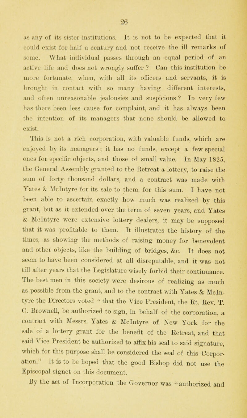 as any of its sister institutions. It is not to be expected that it could exist for half ;i century and not receive the ill remarks of some. What individual passes through an equal period of an active life and does not wrongly suffer ? Can this institution be more fortunate, when, with all its officers and servants, it is brought in contact with so many having different interests, and often unreasonable jealousies and suspicions ? In very few has there been less cause for complaint, and it has always been the intention of its managers that none should be allowed to exist. This is not a rich corporation, with valuable funds, which are enjoyed by its managers; it has no funds, except a few special ones for specific objects, and those of small value. In May 1825, the General Assembly granted to the Retreat a lottery, to raise the sum of forty thousand dollars, and a contract was made with Yates & Mclntyre for its sale to them, for this sum. I have not been able to ascertain exactly how much was realized by this grant, but as it extended over the term of seven years, and Yates & Mclntyre were extensive lottery dealers, it may be supposed that it was profitable to them. It illustrates the history of the times, as showing the methods of raising money for benevolent and other objects, like the building of bridges, &c. It does not seem to have been considered at all disreputable, and it was not till after years that the Legislature wisely forbid their continuance. The best men in this society were desirous of realizing as much as possible from the grant, and to the contract with Yates & Mcln- tyre the Directors voted  that the Vice President, the Rt. Rev. T. C. Brownell, be authorized to sign, in behalf of the corporation, a contract with Messrs. Yates & Mclntyre of New York for the sale of a lottery grant for the benefit of the Retreat, and that said Vice President be authorized to affix his seal to said signature, which fur this purpose shall be considered the seal of this Corpor- ation. It is to be hoped that the good Bishop did not use the Episcopal signet on this document. By the act of Incorporation the Governor was  authorized and