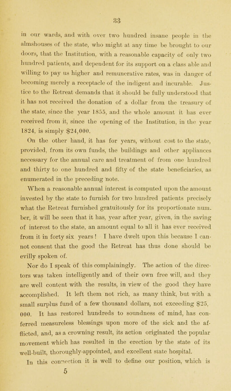 in onr wards, and with over two hundred insane people in the almshouses of the state, who might at any time he brought to our doors, that the Institution, with a reasonable capacity of only two hundred patients, and dependent for its support on a class able and willing to pay us higher and remunerative rates, was in danger of becoming merely a receptacle of the indigent and incurable. Jus- tice to the Retreat demands that it should be fully understood that it has not received the donation of a dollar from the treasury of the state, since the year 1855, and the whole amount it has ever received from it, since the opening of the Institution, in the year 1824, is simply $24,000. On the other hand, it has for years, without cost to the state, provided, from its own funds, the buildings and other appliances necessary for the annual care and treatment of from one hundred and thirty to one hundred and fifty of the state beneficiaries, as enumerated in the preceding note. When a reasonable annual interest is computed upon the amount invested by the state to furnish for two hundred patients precisely what the Retreat furnished gratuitously for its proportionate num- ber, it will be seen that it has, year after year, given, in the saving of interest to the state, an amount equal to all it has ever received from it in forty six years ! I have dwelt upon this because I can- not consent that the good the Retreat has thus done should be evilly spoken of. Nor do I speak of this complainingly. The action of the direc- tors was taken intelligently and of their own free will, and they are well content with the results, in view of the good they have accomplished. It left them not rich, as many think, but with small surplus fund of a few thousand dollars, not exceeding $25, 000. It has restored hundreds to soundness of mind, has con- ferred measureless blessings upon more of the sick and the af- flicted, and, as a crowning result, its action originated the popular movement which has resulted in the erection by the state of its well-built thoroughly-appointed, and excellent state hospital. In this connection it is well to define our position, which is 5 a