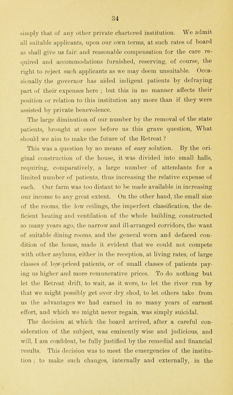 simply that of any other private chartered institution. We admit all suitable applicants, upon our own terms, at such rates of board as shall give us fair and reasonable compensation for the care re- quired and accommodations furnished, reserving, of course, the right to reject such applicants as we may deem unsuitable. Occa- sionally the governor has aided indigent patients by defraying part of their expenses here ; but this in no manner affects their position or relation to this institution any more than if they were assisted by private benevolence. The large diminution of our number by the removal of the state patients, brought at once before us this grave question, What should we aim to make the future of the Ketreat ? This was a question by no means of easy solution. By the ori- ginal construction of the house, it was divided into small halls, requiring, comparatively, a large number of attendants for a limited number of patients, thus increasing the relative expense of each. Our farm was too distant to be made available in increasing our income to any great extent. On the other hand, the small size of the rooms, the low ceilings, the imperfect classification, the de- ficient heating and ventilation of the whole building, constructed so many years ago, the narrow and ill-arranged corridors, the want of suitable dining rooms, and the general worn and defaced con- dition of the house, made it evident that we could not compete with other asylums, either in the reception, at living rates, of large classes of low-priced patients, or of small classes of patients pay- ing us higher and more remunerative prices. To do nothing but let the Ketreat drift, to wait, as it were, to let the river run by that we might possibly get over dry shod, to let others take from us the advantages we had earned in so many years of earnest effort, and which we might never regain, was simply suicidal. The decision at which the board arrived, after a careful con- sideration of the subject, was eminently wise and judicious, and will, I am confident, be fully justified by the remedial and financial results. This decision was to meet the emergencies of the institu- tion ; to make such changes, internally and externally, in the