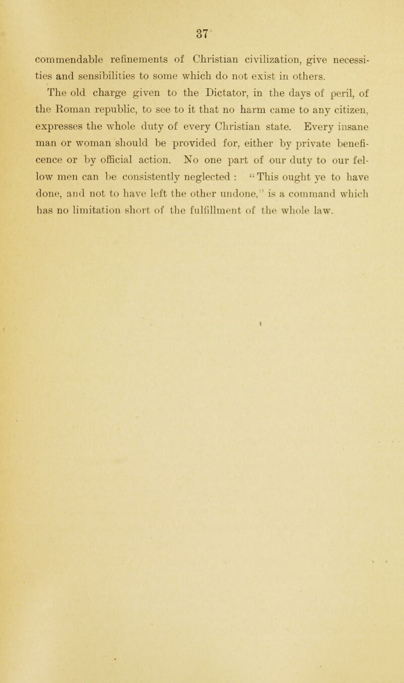 commendable refinements of Christian civilization, give necessi- ties and sensibilities to some which do not exist in others. The old charge given to the Dictator, in the days of peril, of the Roman republic, to see to it that no harm came to any citizen, expresses the whole duty of every Christian state. Every insane man or woman should be provided for, either by private benefi- cence or by official action. No one part of our duty to our fel- low men can be consistently neglected :  This ought ye to have done, and not. to have left the other undone, is a command which has no limitation short of the fulfillment of the whole law.