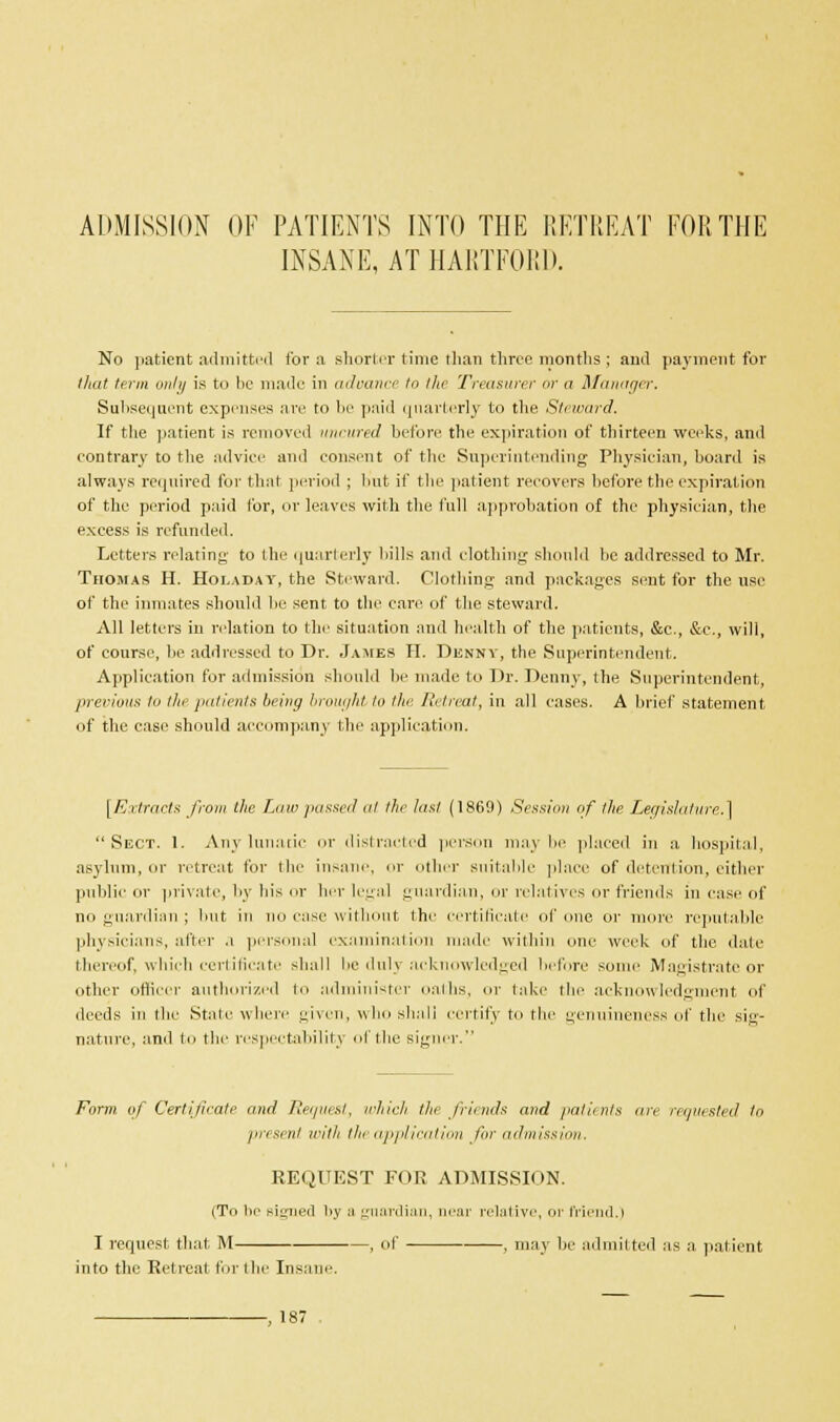 ADMISSION OF PATIENTS INTO THE RETREAT FOR THE INSANE, AT HARTFORD. No patient admitted for a shorter time than three months; and payment for that term only is to be made in adoance to the Treasurer or a Manager. Subsequent expenses are to lie paid quarterly to the Steward. If tire patient is removed uncured before the expiration of thirteen weeks, and contrary to the advice and consent of the Superintending Physician, hoard is always required for that period ; but if the patient recovers before the expiration of the period paid for, or leaves with the full approbation of the physician, the excess is refunded. Letters relating to the quarterly bills and clothing should be addressed to Mr. Thomas H. Hoi.aday, the Steward. Clothing and packages sent for the use of the inmates should be sent to the care of the steward. All letters in relation to the situation and health of the patients, &c, &c, will, of course, be addressed to Dr. James H. Denny, the Superintendent. Application for admission should be made to Dr. Denny, the Superintendent, previous lu the patients being brought to the Retreat, in all cases. A brief statement of the case should accompany the application. [Extracts from the Law passed at the last (1869) Session of the Legislature.] Sect. 1. Any lunatic or distracted person may be placed in a hospital, asylum, or retreat for the insane, or other suitable place of detention, either public or private, by his or her legal guardian, or relatives or friends in case of no guardian ; but in no case will t the certificate of one or more reputable physicians, alter .1 personal examination made within one week of the date thereof, which certificate shall be duly acknowledged before somr Magistrate or other officer authorized to administer oaths, or lake the acknowledgment of deeds in the State where given, who shall certify to the genuineness of the sig- nature, and to the respectability of the signer. Form of Certificate and Request, which the friends and patients are requested In present with the application for admission REQUEST FOR ADMISSION. (To he signed by a guardian, near relative, or friend.) I request that M , of , may be admit ted as a patient into the Retreat for the Insane. 187