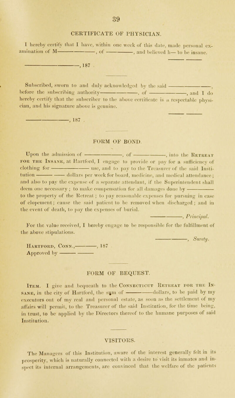 CERTIFICATE OF PHYSICIAN. I herebj certify that I have, within one week of this date, made personal es animation of M , of , and believed li— to be insane. -, 187 Subscribed, sworn to and duly acknowledged by the said ■—. before the subscribing authority , of , and 1 do hereby certify that the subscriber to the above certificate is a respectable physi- cian, and his signature above is genuine. -, 187 Final of bond U|miti the admission of . of , into the Retreat for this Insane, at Hartford, 1 engage to provide or paj for a sufficiency of clothing for use, and to pay to the Treasurer of the said Insti- tution dollars per week fin- board, medicine, and medical attendance ; ami also to pay the expense of a separate attendant, if the Superintendent slmll deem one necessary ; in make compensation for :ill damages done by in the property of the Ketrcal ; In pay reasonable expenses for pursuing in case of elopement; cause the said patient i be removed when discharged; ami in tlif event of death, in pay the expenses of burial. , Principal. For the value received, I hereby engage to be responsible I'm- the fulfillment ol l he above si ipulal ions. . Surety. Hartford, Conn., . 187 Approved by FORM OF BEQUEST. Item. I give ami bequeath u> the Connecticut Retreat for the In- bane, in the city of Hartford, the sum of ,I..liars, to 1' paid by my executors out of my real and personal estate, as soon as the settlement of my affairs will permit, to the Treasurer of the said Institution, for the time being, in trust, to be applied by the Directors thereof to the humane purposes of said Institution. VISITORS. The Managers of this Institution, aware of the interest generally felt in its prosperity, which is naturally connected with a desire to visit its inmates and in- spect its internal arrangements, are convinced that the welfare of the patients