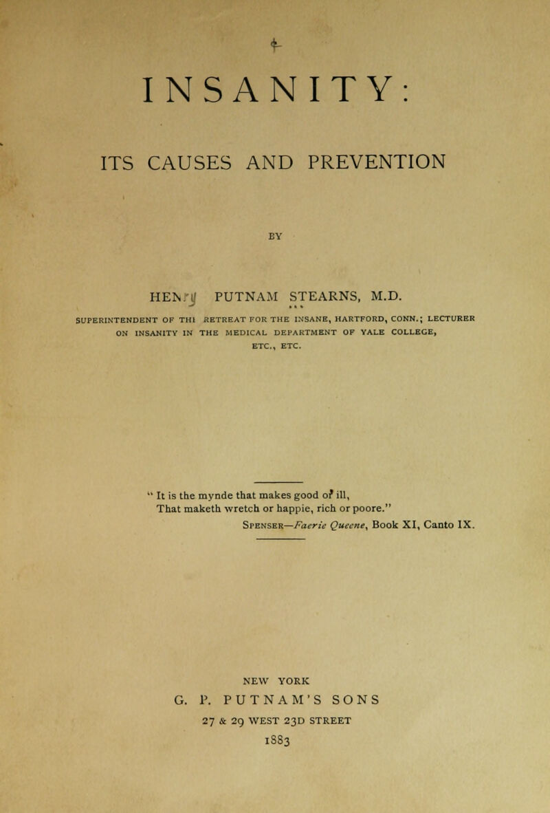 f INSANITY: ITS CAUSES AND PREVENTION HEN.'if PUTNAM STEARNS, M.D. SUPERINTENDENT OF TH1 RETREAT FOR THE INSANE, HARTFORD, CONN.; LECTURER ON INSANITY IN THE MEDICAL DEPARTMENT OF YALE COLLEGE, ETC., ETC.  It is the mynde that makes good of ill, That maketh wretch or happie, rich or poore. Spenser—Faerie Queene, Book XI, Canto IX. NEW YORK G. P. PUTNAM'S SONS 27 & 29 WEST 23D STREET 1S83