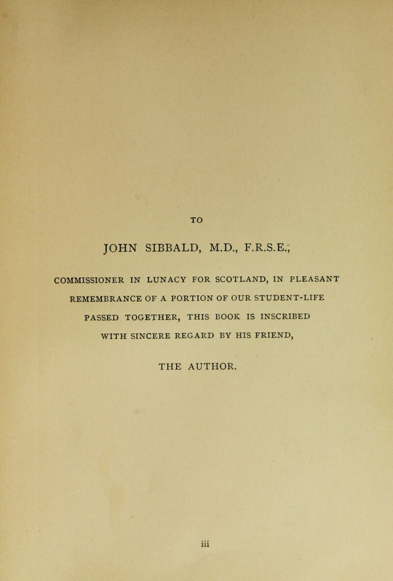 TO JOHN SIBBALD, M.D., F.R.S.E.; COMMISSIONER IN LUNACY FOR SCOTLAND, IN PLEASANT REMEMBRANCE OF A PORTION OF OUR STUDENT-LIFE PASSED TOGETHER, THIS BOOK IS INSCRIBED WITH SINCERE REGARD BY HIS FRIEND, THE AUTHOR.