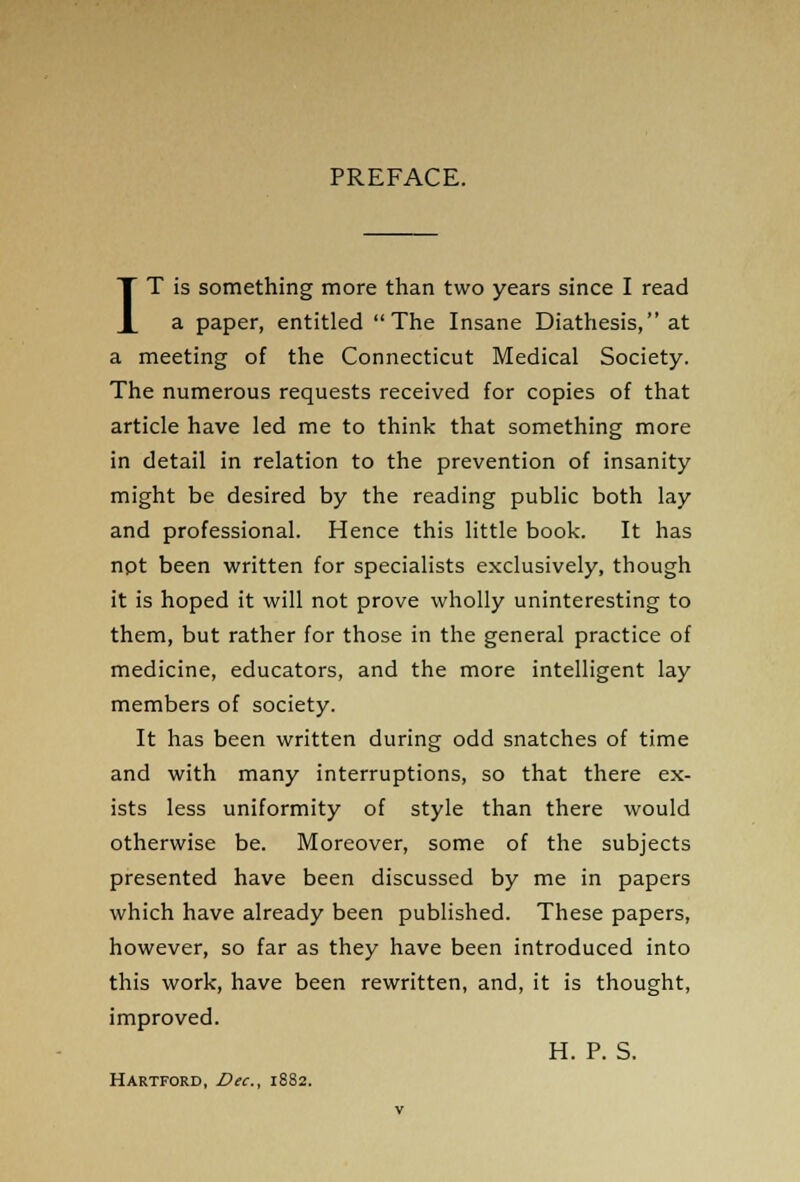 PREFACE. IT is something more than two years since I read a paper, entitled The Insane Diathesis, at a meeting of the Connecticut Medical Society. The numerous requests received for copies of that article have led me to think that something more in detail in relation to the prevention of insanity might be desired by the reading public both lay and professional. Hence this little book. It has not been written for specialists exclusively, though it is hoped it will not prove wholly uninteresting to them, but rather for those in the general practice of medicine, educators, and the more intelligent lay members of society. It has been written during odd snatches of time and with many interruptions, so that there ex- ists less uniformity of style than there would otherwise be. Moreover, some of the subjects presented have been discussed by me in papers which have already been published. These papers, however, so far as they have been introduced into this work, have been rewritten, and, it is thought, improved. H. P. S. Hartford, Dec, 1882.