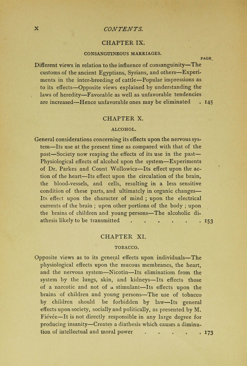 CHAPTER IX. CONSANGUINEOUS MARRIAGES. PAGE_ Different views in relation to the influence of consanguinity—The customs of the ancient Egyptians, Syrians, and others—Experi- ments in the inter-breeding of cattle—Popular impressions as to its effects—Opposite views explained by understanding the laws of heredity—Favorable as well as unfavorable tendencies are increased—Hence unfavorable ones may be eliminated . 145 CHAPTER X. General considerations concerning its effects upon the nervous sys- tem—Its use at the present time as compared with that of the past—Society now reaping the effects of its use in the past— Physiological effects of alcohol upon the system—Experiments of Dr. Parkes and Count Wollowicz—Its effect upon the ac- tion of the heart—Its effect upon the circulation of the brain, the blood-vessels, and cells, resulting in a less sensitive condition of these parts, and ultimately in organic changes— Its effect upon the character of mind ; upon the electrical currents of the brain ; upon other portions of the body ; upon the brains of children and young persons—The alcoholic di- athesis likely to be transmitted ...... 153 CHAPTER XI. Opposite views as to its general effects upon individuals—The physiological effects upon the mucous membranes, the heart, and the nervous system—Nicotin—Its eliminatiom from the system by the lungs, skin, and kidneys—Its effects those of a narcotic and not of » stimulant—Its effects upon the brains of children and young persons—The use of tobacco by children should be forbidden by law—Its general effects upon society, socially and politically, as presented by M. Fievee—It is not directly responsible in any large degree for producing insanity—Creates a diathesis which causes a diminu- tion of intellectual and moral power 173