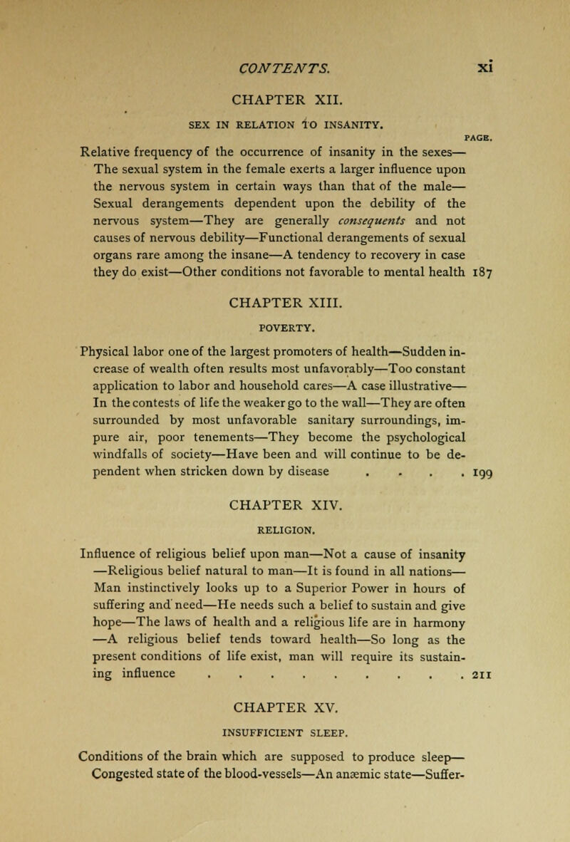 CHAPTER XII. SEX IN RELATION TO INSANITY. PAGE. Relative frequency of the occurrence of insanity in the sexes— The sexual system in the female exerts a larger influence upon the nervous system in certain ways than that of the male— Sexual derangements dependent upon the debility of the nervous system—They are generally consequents and not causes of nervous debility—Functional derangements of sexual organs rare among the insane—A tendency to recovery in case they do exist—Other conditions not favorable to mental health 187 CHAPTER XIII. Physical labor one of the largest promoters of health—Sudden in- crease of wealth often results most unfavorably—Too constant application to labor and household cares—A case illustrative— In the contests of life the weaker go to the wall—They are often surrounded by most unfavorable sanitary surroundings, im- pure air, poor tenements—They become the psychological windfalls of society—Have been and will continue to be de- pendent when stricken down by disease .... 199 CHAPTER XIV. Influence of religious belief upon man—Not a cause of insanity —Religious belief natural to man—It is found in all nations— Man instinctively looks up to a Superior Power in hours of suffering and need—He needs such a belief to sustain and give hope—The laws of health and a religious life are in harmony —A religious belief tends toward health—So long as the present conditions of life exist, man will require its sustain- ing influence CHAPTER XV. INSUFFICIENT SLEEP. Conditions of the brain which are supposed to produce sleep— Congested state of the blood-vessels—An anaemic state—Suffer-