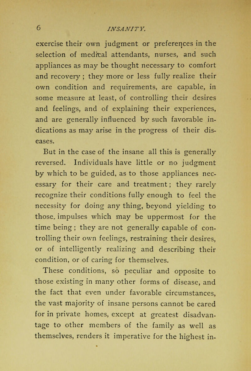 exercise their own judgment or preferences in the selection of medrcal attendants, nurses, and such appliances as may be thought necessary to comfort and recovery ; they more or less fully realize their own condition and requirements, are capable, in some measure at least, of controlling their desires and feelings, and of explaining their experiences, and are generally influenced by such favorable in- dications as may arise in the progress of their dis- eases. But in the case of the insane all this is generally reversed. Individuals have little or no judgment by which to be guided, as to those appliances nec- essary for their care and treatment; they rarely recognize their conditions fully enough to feel the necessity for doing any thing, beyond yielding to those, impulses which may be uppermost for the time being ; they are not generally capable of con- trolling their own feelings, restraining their desires, or of intelligently realizing and describing their condition, or of caring for themselves. These conditions, so peculiar and opposite to those existing in many other forms of disease, and the fact that even under favorable circumstances, the vast majority of insane persons cannot be cared for in private homes, except at greatest disadvan- tage to other members of the family as well as themselves, renders it imperative for the highest in-