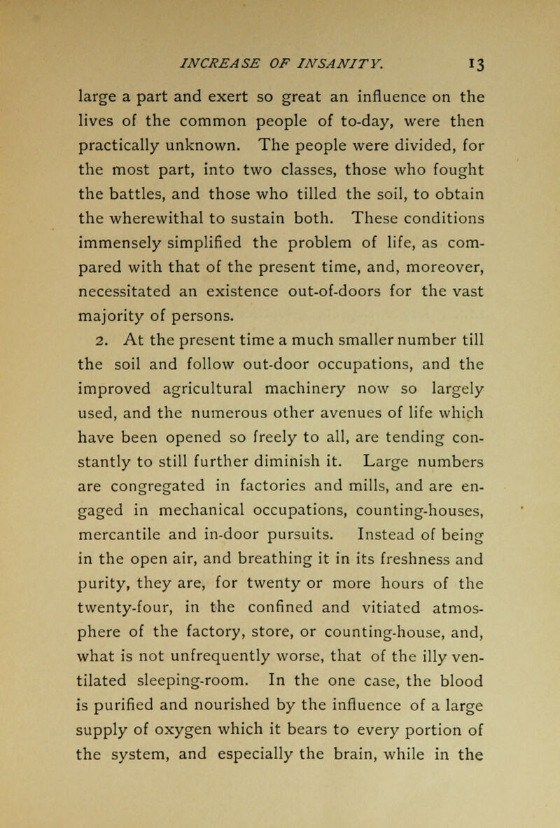 large a part and exert so great an influence on the lives of the common people of to-day, were then practically unknown. The people were divided, for the most part, into two classes, those who fought the battles, and those who tilled the soil, to obtain the wherewithal to sustain both. These conditions immensely simplified the problem of life, as com- pared with that of the present time, and, moreover, necessitated an existence out-of-doors for the vast majority of persons. 2. At the present time a much smaller number till the soil and follow out-door occupations, and the improved agricultural machinery now so largely used, and the numerous other avenues of life which have been opened so freely to all, are tending con- stantly to still further diminish it. Large numbers are congregated in factories and mills, and are en- gaged in mechanical occupations, counting-houses, mercantile and in-door pursuits. Instead of being in the open air, and breathing it in its freshness and purity, they are, for twenty or more hours of the twenty-four, in the confined and vitiated atmos- phere of the factory, store, or counting-house, and, what is not unfrequently worse, that of the illy ven- tilated sleeping-room. In the one case, the blood is purified and nourished by the influence of a large supply of oxygen which it bears to every portion of the system, and especially the brain, while in the
