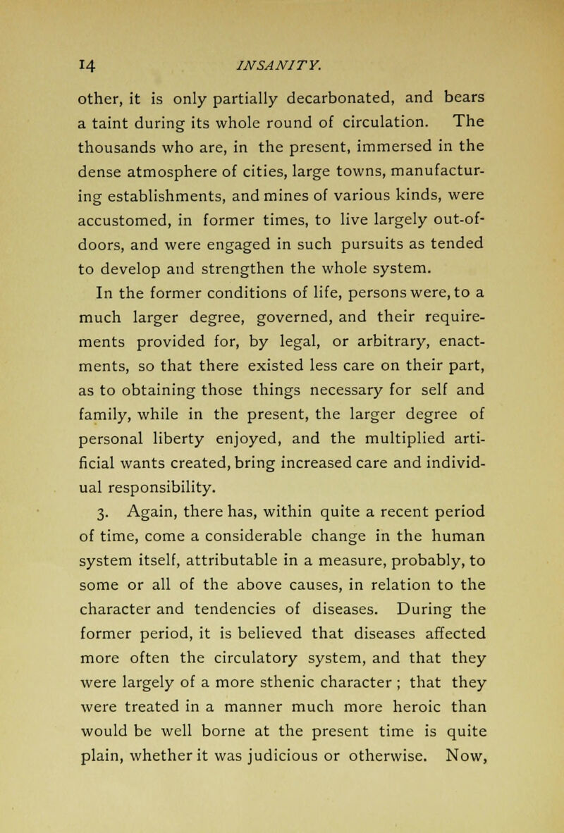 other, it is only partially decarbonated, and bears a taint during its whole round of circulation. The thousands who are, in the present, immersed in the dense atmosphere of cities, large towns, manufactur- ing establishments, and mines of various kinds, were accustomed, in former times, to live largely out-of- doors, and were engaged in such pursuits as tended to develop and strengthen the whole system. In the former conditions of life, persons were, to a much larger degree, governed, and their require- ments provided for, by legal, or arbitrary, enact- ments, so that there existed less care on their part, as to obtaining those things necessary for self and family, while in the present, the larger degree of personal liberty enjoyed, and the multiplied arti- ficial wants created, bring increased care and individ- ual responsibility. 3. Again, there has, within quite a recent period of time, come a considerable change in the human system itself, attributable in a measure, probably, to some or all of the above causes, in relation to the character and tendencies of diseases. During the former period, it is believed that diseases affected more often the circulatory system, and that they were largely of a more sthenic character ; that they were treated in a manner much more heroic than would be well borne at the present time is quite plain, whether it was judicious or otherwise. Now,