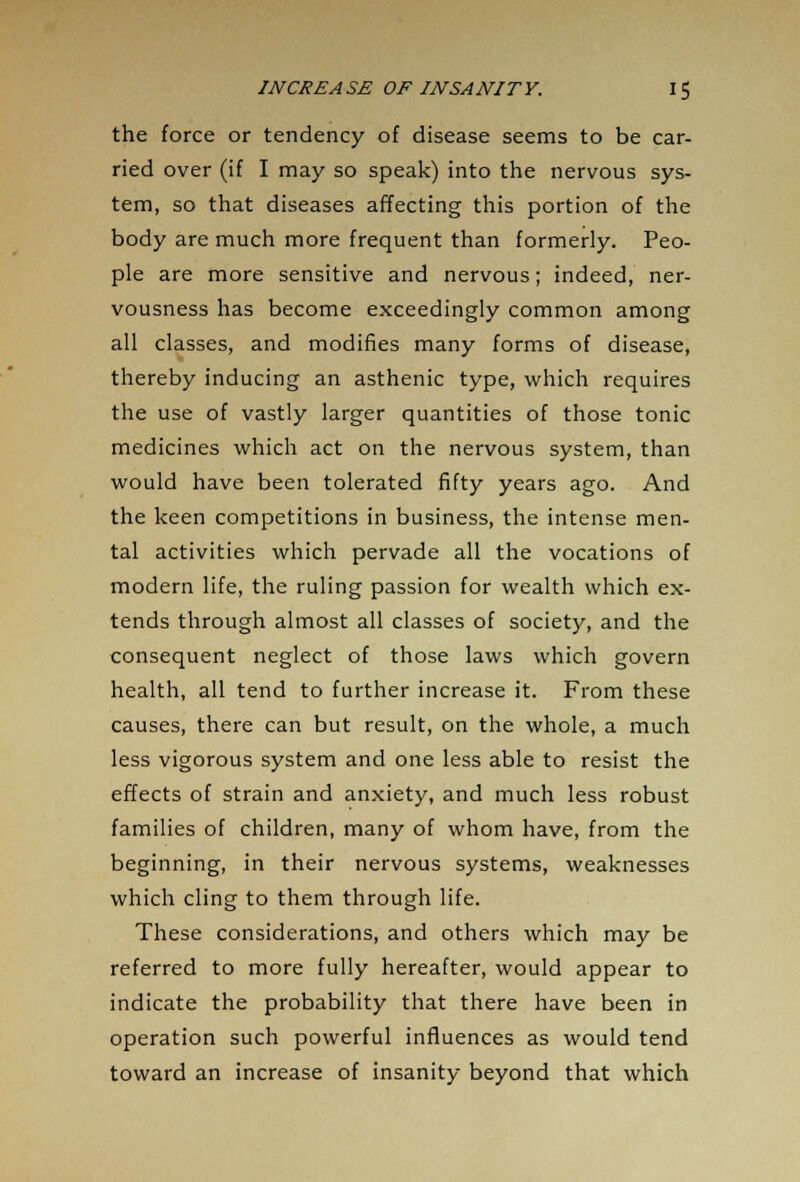 the force or tendency of disease seems to be car- ried over (if I may so speak) into the nervous sys- tem, so that diseases affecting this portion of the body are much more frequent than formerly. Peo- ple are more sensitive and nervous; indeed, ner- vousness has become exceedingly common among all classes, and modifies many forms of disease, thereby inducing an asthenic type, which requires the use of vastly larger quantities of those tonic medicines which act on the nervous system, than would have been tolerated fifty years ago. And the keen competitions in business, the intense men- tal activities which pervade all the vocations of modern life, the ruling passion for wealth which ex- tends through almost all classes of society, and the consequent neglect of those laws which govern health, all tend to further increase it. From these causes, there can but result, on the whole, a much less vigorous system and one less able to resist the effects of strain and anxiety, and much less robust families of children, many of whom have, from the beginning, in their nervous systems, weaknesses which cling to them through life. These considerations, and others which may be referred to more fully hereafter, would appear to indicate the probability that there have been in operation such powerful influences as would tend toward an increase of insanity beyond that which