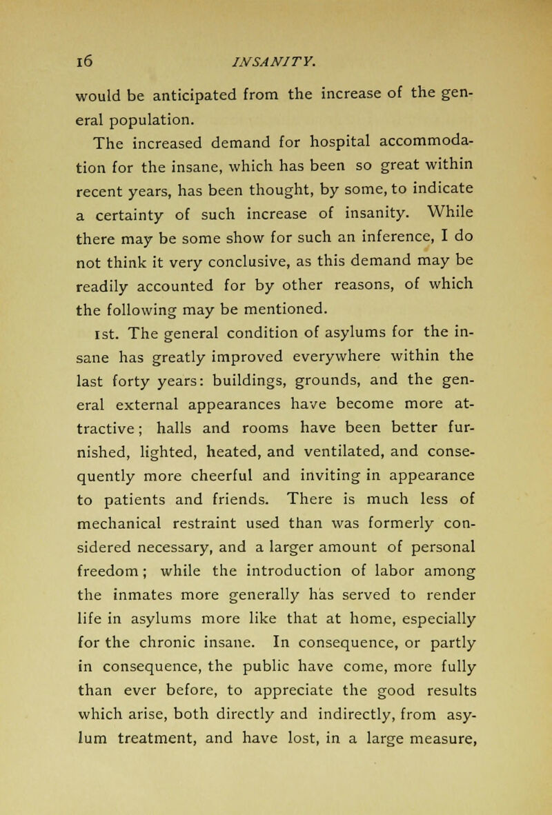 would be anticipated from the increase of the gen- eral population. The increased demand for hospital accommoda- tion for the insane, which has been so great within recent years, has been thought, by some, to indicate a certainty of such increase of insanity. While there may be some show for such an inference, I do not think it very conclusive, as this demand may be readily accounted for by other reasons, of which the following may be mentioned. 1st. The general condition of asylums for the in- sane has greatly improved everywhere within the last forty years: buildings, grounds, and the gen- eral external appearances have become more at- tractive ; halls and rooms have been better fur- nished, lighted, heated, and ventilated, and conse- quently more cheerful and inviting in appearance to patients and friends. There is much less of mechanical restraint used than was formerly con- sidered necessary, and a larger amount of personal freedom; while the introduction of labor among the inmates more generally has served to render life in asylums more like that at home, especially for the chronic insane. In consequence, or partly in consequence, the public have come, more fully than ever before, to appreciate the good results which arise, both directly and indirectly, from asy- lum treatment, and have lost, in a large measure,