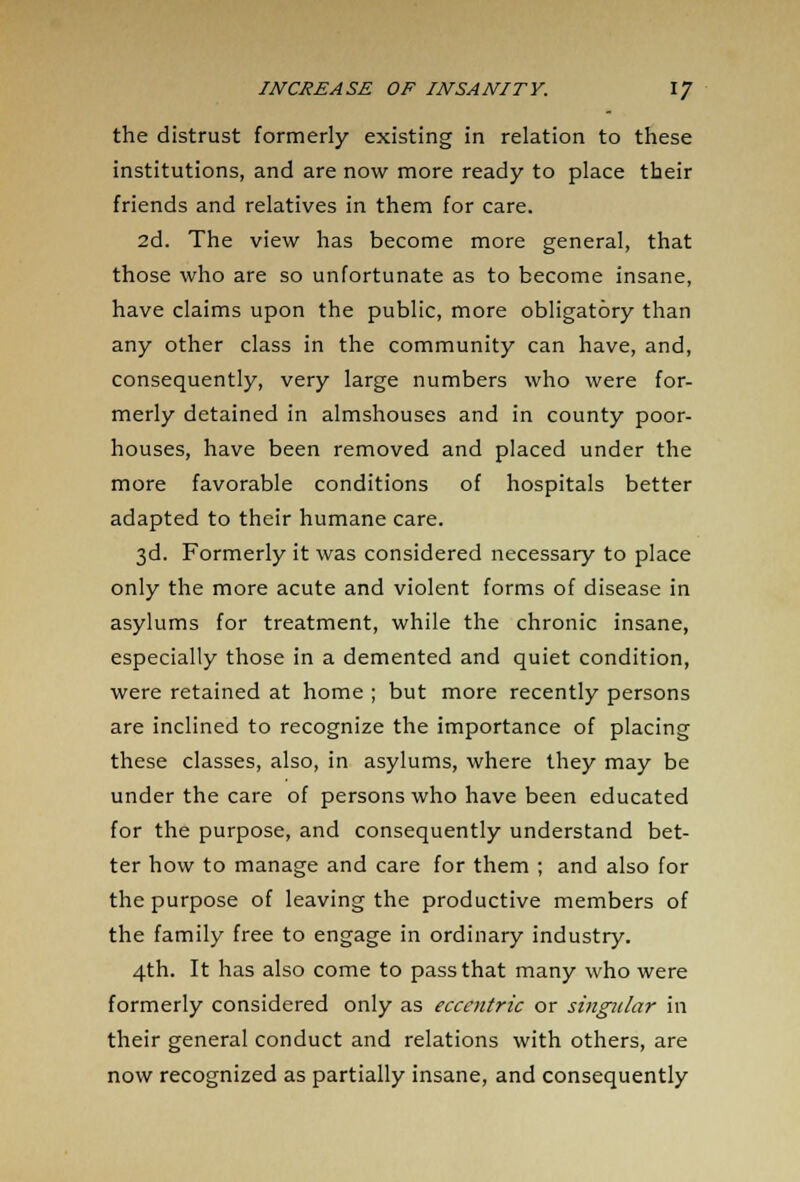 the distrust formerly existing in relation to these institutions, and are now more ready to place their friends and relatives in them for care. 2d. The view has become more general, that those who are so unfortunate as to become insane, have claims upon the public, more obligatory than any other class in the community can have, and, consequently, very large numbers who were for- merly detained in almshouses and in county poor- houses, have been removed and placed under the more favorable conditions of hospitals better adapted to their humane care. 3d. Formerly it was considered necessary to place only the more acute and violent forms of disease in asylums for treatment, while the chronic insane, especially those in a demented and quiet condition, were retained at home ; but more recently persons are inclined to recognize the importance of placing these classes, also, in asylums, where they may be under the care of persons who have been educated for the purpose, and consequently understand bet- ter how to manage and care for them ; and also for the purpose of leaving the productive members of the family free to engage in ordinary industry. 4th. It has also come to pass that many who were formerly considered only as eccentric or singular in their general conduct and relations with others, are now recognized as partially insane, and consequently