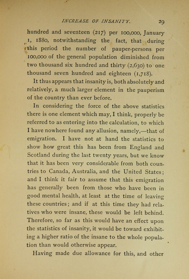 hundred and seventeen (217) per 100,000, January l, 1880, notwithstanding the fact, that during <this period the number of pauper-persons per 100,000 of the general population diminished from two thousand six hundred and thirty (2,630) to one thousand seven hundred and eighteen (1,718). It thus appears that insanity is, both absolutely and relatively, a much larger element in the pauperism of the country than ever before. In considering the force of the above statistics there is one element which may, I think, properly be referred to as entering into the calculation, to which I have nowhere found any allusion, namely,—that of emigration. I have not at hand the statistics to show how great this has been from England and Scotland during the last twenty years, but we know that it has been very considerable from both coun- tries to Canada, Australia, and the United States; and I think it fair to assume that this emigration has generally been from those who have been in good mental health, at least at the time of leaving these countries; and if at this time they had rela- tives who were insane, these would be left behind. Therefore, so far as this would have an effect upon the statistics of insanity, it would be toward exhibit- ing a higher ratio of the insane to the whole popula- tion than would otherwise appear. Having made due allowance for this, and other