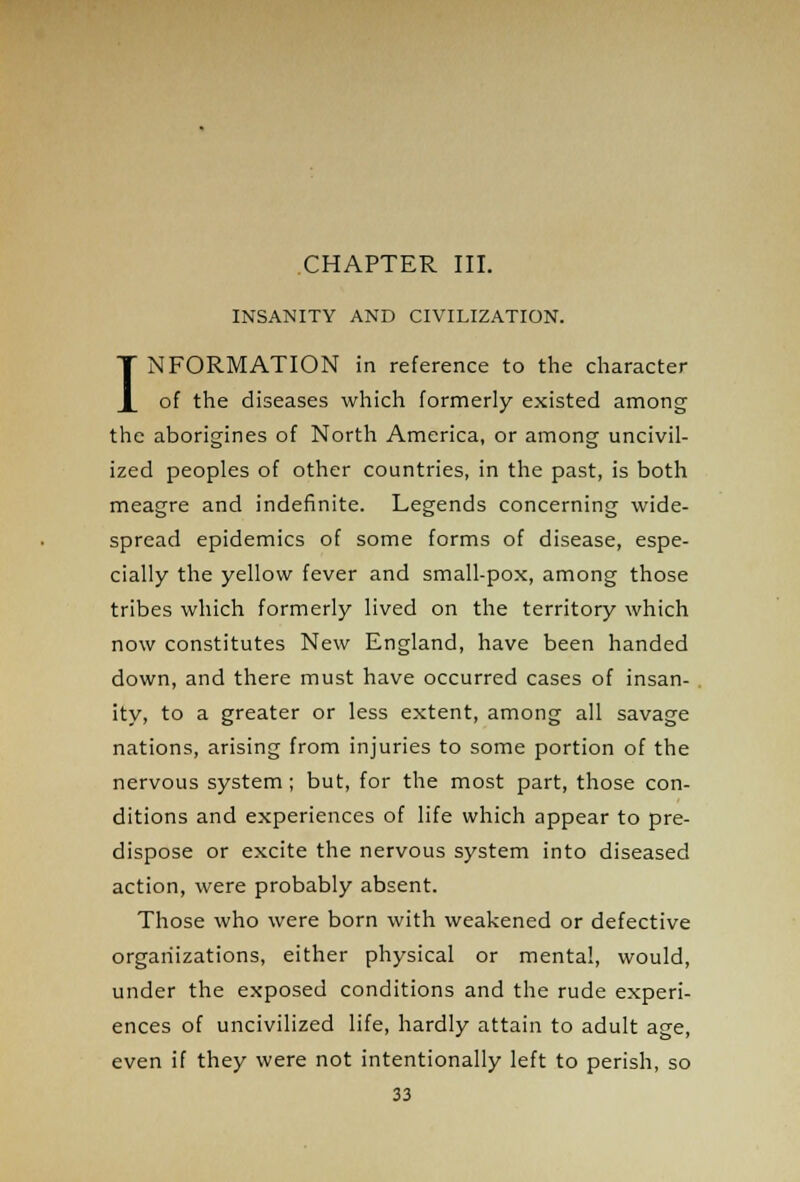 CHAPTER III. INSANITY AND CIVILIZATION. INFORMATION in reference to the character of the diseases which formerly existed among the aborigines of North America, or among uncivil- ized peoples of other countries, in the past, is both meagre and indefinite. Legends concerning wide- spread epidemics of some forms of disease, espe- cially the yellow fever and small-pox, among those tribes which formerly lived on the territory which now constitutes New England, have been handed down, and there must have occurred cases of insan- ity, to a greater or less extent, among all savage nations, arising from injuries to some portion of the nervous system ; but, for the most part, those con- ditions and experiences of life which appear to pre- dispose or excite the nervous system into diseased action, were probably absent. Those who were born with weakened or defective organizations, either physical or mental, would, under the exposed conditions and the rude experi- ences of uncivilized life, hardly attain to adult age, even if they were not intentionally left to perish, so