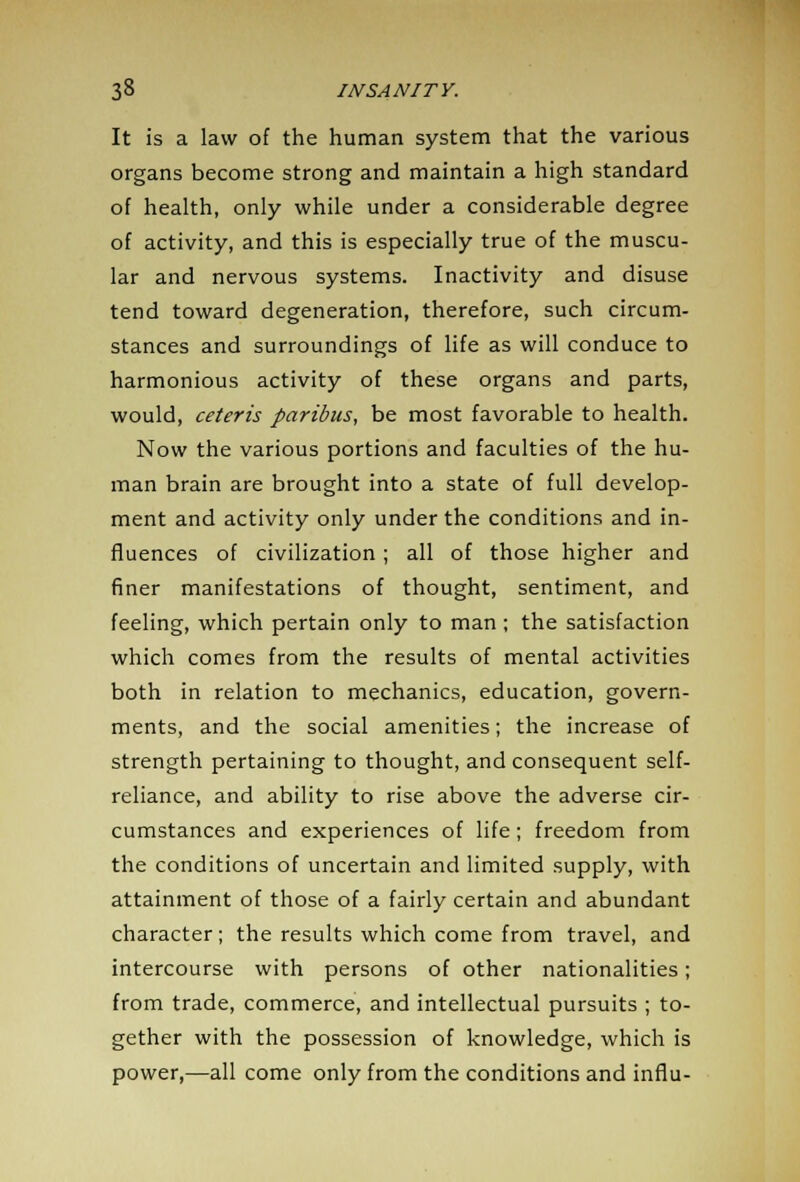 It is a law of the human system that the various organs become strong and maintain a high standard of health, only while under a considerable degree of activity, and this is especially true of the muscu- lar and nervous systems. Inactivity and disuse tend toward degeneration, therefore, such circum- stances and surroundings of life as will conduce to harmonious activity of these organs and parts, would, ceteris paribus, be most favorable to health. Now the various portions and faculties of the hu- man brain are brought into a state of full develop- ment and activity only under the conditions and in- fluences of civilization; all of those higher and finer manifestations of thought, sentiment, and feeling, which pertain only to man ; the satisfaction which comes from the results of mental activities both in relation to mechanics, education, govern- ments, and the social amenities; the increase of strength pertaining to thought, and consequent self- reliance, and ability to rise above the adverse cir- cumstances and experiences of life; freedom from the conditions of uncertain and limited supply, with attainment of those of a fairly certain and abundant character; the results which come from travel, and intercourse with persons of other nationalities; from trade, commerce, and intellectual pursuits ; to- gether with the possession of knowledge, which is power,—all come only from the conditions and infiu-